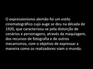 O expressionismo alemão foi um estilo
cinematográfico cujo auge se deu na década de
1920, que caracterizou-se pela distorção de
cenários e personagens, através da maquiagem,
dos recursos de fotografia e de outros
mecanismos, com o objetivo de expressar a
maneira como os realizadores viam o mundo.

 