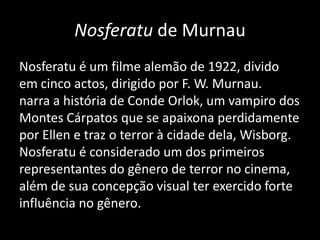 Nosferatu de Murnau
Nosferatu é um filme alemão de 1922, divido
em cinco actos, dirigido por F. W. Murnau.
narra a história de Conde Orlok, um vampiro dos
Montes Cárpatos que se apaixona perdidamente
por Ellen e traz o terror à cidade dela, Wisborg.
Nosferatu é considerado um dos primeiros
representantes do gênero de terror no cinema,
além de sua concepção visual ter exercido forte
influência no gênero.

 