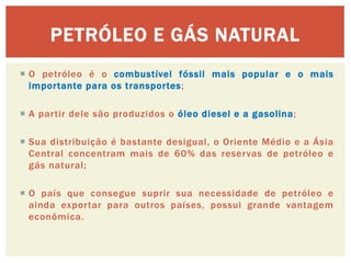 PETRÓLEO E GÁS NATURAL 
O petróleo é o combustível fóssil mais popular e o mais importante para os transportes; 
A partir dele são produzidos o óleo diesel e a gasolina; 
Sua distribuição é bastante desigual, o Oriente Médio e a Ásia Central concentram mais de 60% das reservas de petróleo e gás natural; 
O país que consegue suprir sua necessidade de petróleo e ainda exportar para outros países, possui grande vantagem econômica. 
 