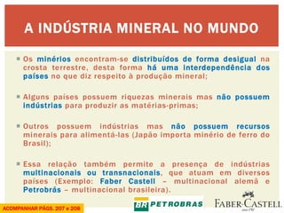 Os minérios encontram-se distribuídos de forma desigual na crosta terrestre, desta forma há uma interdependência dos países no que diz respeito à produção mineral; 
Alguns países possuem riquezas minerais mas não possuem indústrias para produzir as matérias-primas; 
Outros possuem indústrias mas não possuem recursos minerais para alimentá-las (Japão importa minério de ferro do Brasil); 
Essa relação também permite a presença de indústrias multinacionais ou transnacionais, que atuam em diversos países (Exemplo: Faber Castell – multinacional alemã e Petrobrás – multinacional brasileira). 
A INDÚSTRIA MINERAL NO MUNDO 
ACOMPANHAR PÁGS. 207 e 208  
