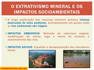 A larga exploração dos recursos minerais provoca intensa destruição do meio ambiente, principalmente em países onde as leis ambientais são frágeis; 
IMPACTOS AMBIENTAIS: Retirada da cobertura vegetal, modificação do relevo, fuga e morte de animais e assoreamento dos rios; 
IMPACTOS SOCIAIS: Expulsão e desapropriação dos moradores locais. 
O EXTRATIVISMO MINERAL E OS IMPACTOS SOCIOAMBIENTAIS 
ACOMPANHAR PÁGS. 208 e 209 