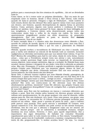 poderes para a manutenção das leis cósmicas de equilíbrio... daí até as divindades
temê-lo.
Como vimos, se há o temor entre as próprias divindades... Êxú era mais do que
respeitado entre os homens. Desde o Ôrun (Céus) à Âiyé (Terra), tudo tremia
quando ele fazia-se presente. Chegava o vigia de Olodumaré... vindo conferir se
tudo estaria dentro das leis divinas! Nos mitos aparece várias vezes suas punições
aos deuses, aos homens, quando desrespeitavam de alguma forma os preceitos
básicos. Como, portanto, alguém com tantos poderes e confiança do Criador
poderia ser piedoso, fazer vistas grossas? Se fosse, alguma lei fosse infringida por
sua invigilância, o Universo inteiro seria desestruturado porque todos nós
conhecemos muito bem a velha lei da reação em cadeia. Às vezes algo
aparentemente insignificante produz um efeito desastroso, de proporções
inimagináveis. Êxú não pergunta se pode, se deveria: Êxú executa
impiedosamente. Tem de ser assim.
O maior exemplo disso é o clássico mito das desavenças entre Obâtálâ e Êxú,
quando da criação do mundo. Quem o lê primeiramente, pensa: mas esse Êxú é
mesmo maldoso! Desaforado! Olha o que fez com o pobrezinho do Obâtálâ!
Veremos.
Obâtálâ, quando recebeu a incumbência de Olodumaré em criar o mundo, saiu
para a tarefa sem obedecer ao oráculo de Ifá fazendo tudo ao contrário. Inclusive
negligenciou as oferendas necessárias para que sua missão fosse exitosa. O que fez
Êxú? Montou-lhe armadilhas para fazê-lo cair nelas. Ainda de certa forma, tentou
avisar... coisa que a Providência sempre tenta nos alertar e nós, naturalmente
teimosos, sempre queremos fingir nada escutar, na inquietude de alcançarmos
nossos objetivos (nem sempre meritórios, diga-se a verdade). Se Obâtálâ fosse mais
sensível, menos teimoso e arrogante de seu poder, teria feito a oferenda ao primeiro
aviso. Mas não. Prosseguiu. E acabou perdendo a sagrada incumbência dada pelo
próprio Criador para Odùduwâ que, em momento algum, deixou de fazer os
preceitos religiosos que devia, chamando inclusive Êxú aos seus serviços. Em
outras palavras, fez tudo dentro das leis divinas!
Nesse mito, o africano tentava explicar que nem Obâtálâ (Oxalá), primogênito de
Olodumaré, o maior dos Funfun, escapa às leis criadas por seu Pai! Nem ele! E lá
estará sempre Êxú para trazer a ordem... corrigir os erros... reorganizar o Cosmos!
Em outros diálogos, mostra que nem Olodumaré interfere nas ações de Êxú. Como
poderia? Não seria um contra-senso se Ele alterasse suas leis divinas
absolutamente perfeitas, imutáveis? Como Ele alteraria sua própria Criação sem
provocar um gigantesco desequilíbrio? Como ele corrigiria Êxú, a própria perfeição
de suas leis? Como?
Sendo assim, para Êxú não há modismos em épocas e costumes diferentes que
valham a pena. Nem leis criadas pelos homens em diversos grupos sociais que
valham sem questionamentos. Se um grupo qualquer cria uma lei absurda, válida
apenas para ele, Êxú não titubeará: vai e pune. Pune uma pessoa, um grupo, uma
nação, o planeta, se necessário for. O Universo precisa prosseguir incólume para
manter-se em ordem. Aliás, punir é questão de ponto de vista... para o infrator
pode parecer uma punição. Para quem executa a moralidade do Cosmos, será
apenas submetê-lo à lei. Êxú também não pode aceitar as leis morais humanas,
duvidosas. Isso fez com que o africano o imaginasse como um ser amoral, até
perverso. Amoral porque       não se submeteria à moralidade humana, sempre
duvidosa em seus valores. Perverso, é claro, para aquele imprevidente. Daí a
importância dos jogos divinatórios, do babalaô em consultar Ôrunmìlá
seguidamente para saber se tudo estaria em ordem, se Êxú estaria “tranqüilizado”.
Eis porque, quem vem do Candomblé, conhecerá a máxima: cumprimentar Êxú no
início do dia, perguntando-lhe: "o senhor acordou bem?" Ou seja, "eu estarei



                                                                                  10
 