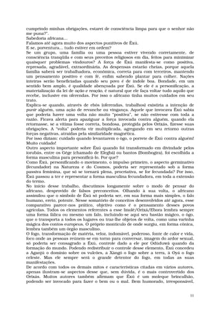 cumprindo minhas obrigações, estarei de consciência limpa para que o senhor não
me puna?".
Sabedoria africana...
Falamos até agora muito dos aspectos punitivos de Êxú.
E se, porventura... tudo estiver em ordem?
Se um grupo, uma família ou uma pessoa estiver vivendo corretamente, de
consciência tranqüila e com seus preceitos religiosos em dia, feitos para minimizar
quaisquer problemas vindouros? A força de Êxú manifesta-se como positiva,
represada, agradável, extraordinária. As despensas estarão cheias, porque aquela
família saberá ser trabalhadora, econômica, correta para com terceiros, mantendo
um pensamento positivo e com fé, enfim sabendo plantar para colher. Nações
inteiras serão beneficiadas quando seu povo é de índole boa. Bondade, em um
sentido bem amplo, é qualidade abençoada por Êxú. Se ele é a personificação, a
materialização da lei de ação e reação, é natural que ele faça voltar tudo aquilo que
recebe, inclusive em oferendas. Por isso o africano tinha muitos cuidados em seu
trato.
Explica-se quando, através de ebós (oferendas, trabalhos) existiria a intenção de
punir alguém, uma ação de revanche ou vingança. Aquele que invocava Êxú sabia
que poderia haver uma volta não muito “positiva”, se não estivesse com toda a
razão. Ficava alerta para apaziguar a força invocada contra alguém, quando ela
retornasse, se a vítima fosse correta, bondosa, protegida pelos Orixás, fizesse suas
obrigações. A “volta” poderia vir multiplicada, agregando em seu retorno outras
forças negativas, atraídas pela similaridade magnética.
Por isso diziam: cuidado quando levantarem o ògo, o porrete de Êxú contra alguém!
Muito cuidado!
Outro aspecto importante sobre Êxú quando foi transformado em divindade pelos
iorubás, entre os Gêge (chamado de Elegbá) ou bantos (Bombogira), foi escolhida a
forma masculina para personificá-lo. Por que?
Como Êxú, personificando o movimento, o impulso primeiro, o aspecto germinativo
(fecundador) na Natureza e do Cosmos, poderia ser representado sob a forma
passiva feminina, que só se tornará plena, procriativa, se for fecundada? Por isso,
Êxú passou a ter e representar a forma masculina fecundadora, em toda a extensão
do termo.
No início desse trabalho, discutimos longamente sobre o modo de pensar do
africano, desprovido de falsos preconceitos. Olhando à sua volta, o africano
assimilou que o símbolo de Êxú só poderia ser, em sua forma mais simples, o falo
humano, ereto, potente. Nesse somatório de conceitos desenvolvidos até agora, esse
comparativo parece-nos prático, objetivo como é o pensamento desses povos
agrícolas. Todos os elementos referentes a esse Imolê/Orixá/Ebora lembra sempre
uma forma fálica ou mesmo um falo, incluindo-se aqui seu bastão mágico, o ògo,
que o transporta a todos os lugares ou traz-lhe objetos de volta, como uma varinha
mágica dos contos europeus. O próprio montículo de onde surgiu, em forma cônica,
lembra também um órgão masculino.
O fogo, transformação de matéria, veloz, indomável, poderoso, fonte de calor e vida,
foco onde as pessoas reúnem-se em torno para conversar, imagem do ardor sexual,
só poderia ser consagrado a Êxú, controle dado a ele por Odùduwâ quando da
formação do mundo. Podendo redistribuir o controle desse elemento, Êxú concedeu
a Aganjú o domínio sobre os vulcões, a Xàngó o fogo sobre a terra, à Oyá o fogo
celeste. Mas ele sempre será o grande detentor do fogo, em todas as suas
manifestações.
De acordo com todos os demais mitos e características citadas em vários autores,
apenas ilustram-se aspectos desse que, sem dúvida, é o mais controvertido dos
Orixás. Muitos autores também afirmam que Êxú é um moleque brincalhão,
podendo ser invocado para fazer o bem ou o mal. Bem humorado, irresponsável,


                                                                                   11
 