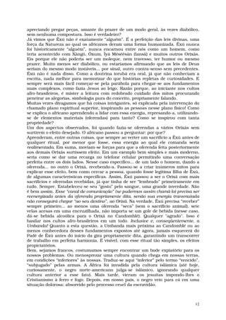 apreciando pregar peças, amante do prazer de um modo geral, às vezes diabólico,
sem nenhuma compostura. Isso é verdadeiro?
Já vimos que Êxú não é exatamente “alguém”. É a perfeição das leis divinas, uma
força da Natureza ao qual os africanos deram uma forma humanizada. Êxú nunca
foi historicamente “alguém”, nunca encarnou entre nós como um homem, como
teria acontecido com Xàngó, Òxum, Íyá Mésêêsán (Iansã) e muitos outros Orixás.
Eis porque ele não poderia ser um moleque, nem travesso, ter humor ou mesmo
prazer. Muito menos ser diabólico, ou estaríamos afirmando que as leis de Deus
seriam do mesmo modo instáveis... por sinal, outro contra-senso sem precedentes.
Êxú não é nada disso. Como a doutrina iorubá era oral, já que não conheciam a
escrita, nada melhor para memorizar do que histórias repletas de curiosidades. E
sempre será mais fácil começar-se pela parábola para chegar-se aos fundamentos
mais complexos, como fazia Jesus ao leigo. Razão porque, ao iniciante nos cultos
afro-brasileiros, é mister a leitura com redobrado cuidado dos mitos procurando
peneirar as alegorias, simbologia pura do conceito, propriamente falando.
Muitas vezes divagamos que há coisas intrigantes, só explicada pela intervenção do
chamado plano espiritual superior, inspirando as pessoas nesse plano físico! Como
se explica o africano aprendendo a lidar com essa energia, represando-a, utilizando-
se de elementos materiais (oferendas) para tanto? Como se inspirou com tanta
propriedade?
Um dos aspectos observados, foi quando fazia-se oferendas a vários Orixás sem
surtirem o efeito desejado. O africano passou a perguntar: por que?
Aprenderam, entre outras coisas, que sempre ao verter um sacrifício a Êxú antes de
qualquer ritual, por menor que fosse, essa energia ao qual ele comanda seria
realimentada. Em suma, moviam-se forças para que a oferenda feita posteriormente
aos demais Orixás surtissem efeito. Em um exemplo bem simples e mais moderno,
seria como se dar uma recarga no telefone celular permitindo uma conversação
perfeita entre os dois lados. Nesse caso específico... de um lado o homem, dando a
oferenda... no outro o Orixá, recebendo-a. Passou-se a criar inúmeros mitos para
explicar esse efeito, bem como cercar a pessoa, quando fosse legítima filha de Êxú,
de algumas características específicas. Assim, Êxú passou a ser o Orixá com mais
sacrifícios e oferendas recebidas, já que tinha de ser “lembrado” primeiramente em
tudo. Sempre. Estabeleceu-se seu “gosto” pelo sangue, uma grande inverdade. Não
é bem assim. Esse “canal de comunicação” (se pudermos assim chamá-lo) precisa ser
reenergizado antes da oferenda propriamente dita, senão sua energia transmutada
não conseguirá chegar “ao seu destino”, ao Orixá. Na verdade, Êxú precisa “receber”
sempre primeiro... ao menos uma oferenda “seca” (sem o sacrifício animal), sete
velas acesas em uma encruzilhada, não importa se um gole de bebida (nesse caso,
dá-se bebida alcoólica para o Orixá no Candomblé). Qualquer "agrado". Isso é
basilar nos cultos afro-brasileiros em um todo. Inclusive e, conseqüentemente, a
Umbanda! Quanto a esta questão, a Umbanda mais próxima ao Candomblé ou ao
menos conhecedora desses fundamentos expostos até agora, jamais esquecerá do
Padê de Êxú antes do início da gira propriamente dita, garantindo um transcorrer
de trabalho em perfeita harmonia. É visível, com esse ritual tão simples, os efeitos
propiciatórios.
Bem, sejamos francos, costumamos sempre encontrar um bode expiatório para os
nossos problemas. Ou menosprezar uma cultura quando chega em nossas terras,
em condições “inferiores” às nossas. Traduz-se aqui “inferior” pelo termo “vencido”,
“subjugado” pelas armas. A África foi invadida pela cultura islâmica (até hoje,
curiosamente, o negro norte-americano julga-se islâmico, ignorando qualquer
cultura anterior a esse fato). Mais tarde, vieram os jesuítas impondo-lhes o
Cristianismo à ferro e fogo. Depois, em nosso país, o negro veio para cá em uma
situação dolorosa: absorvido pelo processo cruel da escravidão.



                                                                                  12
 