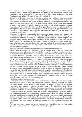 Em todos esses casos, almejavam a aniquilação de sua alma para torná-lo servil. A
primeira coisa a fazer, nesse processo, era tirar-lhe as referências. Acabar com
reminiscências de sua pátria, de seu lar, sua fé. Êxú, nesse processo todo, foi o
Orixá que mais sofreu o desprezo do(s) colonizador(es).
Calcule-se o choque dessas culturas, que negavam ou proibiam a atividade sexual
impondo-a sob rigorosas regras de comportamento, ao encontrarem imagens de
uma divindade cultuada em todo o território africano, portando um gigantesco falo
ereto. Piorado quando souberam de seu caráter exposto nos mitos como jocoso,
irrequieto, pregador de peças. Senhor do fogo. Se as outras divindades eram
“demoníacas”, “primitivas”... Êxú recebeu pela frente todos os piores títulos e
impropérios. Passou a ser a encarnação do mal, a figura do próprio Diabo. Para
completar, Êxú passou a ser o grande demônio africano ao qual os "inferiores
primitivos" adoravam...
Contudo, o africano escravizado não encontrou nisso motivo de vexame, de
esquecimento de sua fé, motivo de vergonha. Mostrou-se muito mais forte que o
escravagista tentando subjugá-lo. Tentando acabar com seu amor próprio, sua
coragem, seus valores. Muito pelo contrário! A dor tornou-se a fortaleza de sua
alma. Assim, Êxú passou a ser o grande vingador da miséria pelo qual passavam...
suas oferendas paravam na frente da casa do senhor de engenho para puni-lo,
fazendo-o receber de volta suas injustiças, juntamente com sua família que era
conivente nesse processo.
Invocado continuamente como aquele enviado para defender seu povo.
Assim, como todos sabem, aconteceu com a maioria dos Orixás africanos, que
passaram a ser adorados em seu lado ebora. Destrutivo, caótico contra o
escravagista cruel. Popularizou-se assim que Êxú seria um demônio lançado contra
o homem branco... criando terror quando deparavam-se com seus ebós nas
encruzilhadas que davam acesso às Casas Grandes dos "sinhozinhos" sem coração.
Em vez de reordenar o mito, o africano, nessas condições sub-humanas, gostou
disso. De ser temido mesmo debaixo do chicote. E mais alimentou a idéia de Êxú
como um deus terrível, diabólico que poderia ser “levantado” contra alguém se seu
povo ou adeptos fossem maltratados. E como o senhor de engenho verdadeiramente
era mau, desrespeitando as Leis de Deus, recebia de volta aos borbotões o retorno
de suas próprias más atitudes. Espalhou-se de tal modo no imaginário popular tais
conceitos, que somente agora os novos autores, gente dos cultos afro-brasileiros,
estão conseguindo refazer a imagem do Imolê/Orixá como verdadeiramente é em
sua origem, dentro de nossos templos. Daí a necessidade sempre urgente de obras
sérias que tratem o afro-brasileiro de forma clara, objetiva, muito prática ao nosso
povo-de-santo e curiosos de um modo geral.
Não ficam aqui as considerações.
O africano passou a observar certas substâncias, cujo efeito em nosso corpo
lembravam o calor, o fogo. Os elementos "quentes” seriam capazes de ativar,
"provocar" essa energia pondo-a em nossos trabalhos, a nosso favor. Assim,
contrariamente, outros elementos seriam capazes de minimizar seus efeitos,
"esfriando" o Orixá como se fala na linguagem simplificada dos terreiros. Passaram
a oferecer-lhe bebidas alcoólicas fortes como o gim (4), no Candomblé, por exemplo.
Outros elementos, por similaridades. Os búzios - o mesmo que moeda na África -
em enormes quantidades, lembrando a infinitude que é Êxú (5). O barro vermelho,
presente em alguidares, a lama de onde Êxú nasceu. Pimenta de várias qualidades.
Cebola, pelos círculos concêntricos de suas camadas (lembra a casca do caracol) e
seu sabor ácido, típico das ervas consagradas a ele. Todos os materiais restantes,
compatíveis com essa energia, é conseqüência de tudo o que já desenvolvemos até
aqui.
Por sua vez, mel, água, sal eram capazes de "esfriá-lo", até, se em muita
quantidade, provocar uma reação danosa à energia original.


                                                                                  13
 