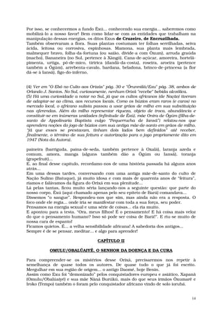 Por isso, se conhecermos a fundo Êxú... conhecendo sua energia... saberemos como
mobilizá-lo a nosso favor! Bem como lidar-se com as entidades que trabalham na
manipulação dessas energias, os ditos Exus de Cruzeiro, de Encruzilhada.
Também observaram a flora. Suas plantas costumam ter folhas serrilhadas, seiva
ácida, leitosa ou corrosiva, espinhosas. Mamona, sua planta mais lembrada,
malmequer bravo, folha-da-fortuna (ou saião, divide-a com Òxum), arruda graúda
(macho), Bananeira (no Sul, pertence à Xàngó), Cana-de-açúcar, amoreira, hortelã-
pimenta, urtiga, pó-de-mico, tiririca (dandá-da-costa), roseira, aroeira (pertence
também a Ôgúm), arrebenta-cavalo, bardana, beladona, brinco-de-princesa (a flor
dá-se à Iansã), figo-do-inferno,


(4) Ver em "O Ebó no Culto aos Orixás" pág. 30 e "Ôrunmìlá/Exu" pág. 38, ambos de
Orlando J. Santos. No Sul, curiosamente, nenhum Orixá "recebe" bebida alcoólica.
(5) Há uma curiosidade a notar no Sul, já que os cultos africanos (de Nação) tiveram
de adaptar-se ao clima, aos recursos locais. Como os búzios eram raros (e caros) no
mercado local, o africano sulista passou a usar grãos de milho em sua substituição
nas oferendas. Além do milho representar riqueza, objeto de troca, abundância e
constituir-se em inúmeras unidades (infinitude de Êxú), mãe Onira de Ôgúm (filha-de-
santo de Appolinaria Baptista vulgo “Pequerrucha de Iansã”) relatou-nos que
aprendera noções do jogo de búzios com sua antiga mãe-de-santo em grãos de milho,
“já que esses se prestavam, tinham dois lados bem definidos” até receber,
finalmente, o término de sua feitura e autorização para o jogo propriamente dito em
1947 (Nota da Autora).

paineira (barriguda, paina-de-seda, também pertence à Oxalá), laranja azeda e
comum, amora, manga (alguns também dão a Ôgúm ou Iansã), toranja
(grapefruit)...
E, ao final desse capítulo, recordamo-nos de uma história passada há alguns anos
atrás...
Em uma dessas tardes, conversando com uma antiga mãe-de-santo do culto de
Nação Sulino (Batuque), já muito idosa e com mais de quarenta anos de “feitura”,
ríamos e falávamos da figura do Orixá em sua plenitude...
Lá pelas tantas, ficou muito séria lançando-nos a seguinte questão: que parte do
nosso corpo, Êxú (aqui chamado apenas pelo seu epíteto de Bará) comandava...
Dissemos “o sangue”. Respondeu-nos que sim, mas ainda não era a resposta. O
foco onde ele regia... onde iria se manifestar com toda a sua força, seu poder.
Pensamos na energia sexual e uma série de coisas... ela ria muito.
E apontou para a testa. “Ora, meus filhos! É o pensamento! E há coisa mais veloz
do que o pensamento humano? Isso só pode ser coisa de Bará!”. E riu-se muito de
nossa cara de espanto!
Ficamos quietos. É... a velha sensibilidade africana! A sabedoria dos antigos...
Sempre é de se pensar, meditar... e algo para aprender!

                                   CAPÍTULO II

           OMULU/OBALÚAIYÉ, O SENHOR DA DOENÇA E DA CURA

Para compreender-se os mistérios desse Orixá, precisaremos nos repetir à
semelhança de quase todos os autores. De quase tudo o que já foi escrito.
Mergulhar em sua região de origem... o antigo Daomé, hoje Benin.
Assim como Exu foi “demonizado” pelos conquistadores europeu e asiático, Xapanã
(Omulu/Obalúaiyé) e sua mãe Nâná Burúkú, mais do que seus irmãos Ôxumarê e
Iroko (Tempo) também o foram pelo conquistador africano vindo de solo iorubá.


                                                                                  14
 