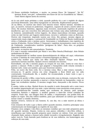 (1) Essas entidades lembram, e muito, os nossos Exus “de Limpeza”, “de Pé”
    (porque ficam “aos pés”, submetidos aos Exus de Lei ou Guardiões) ou "Almas",
    como dizem alguns (nota da autora).

xá (a um nível mais próximo a nós), quando poderia vir a ser o espírito de algum
ancestral divinizado, uma idéia repugnante ou absurda. Explicaremos porquê.
Já na África, os mortos são vistos com imenso temor. Horror mesmo. Acredita-se
que, ao morrer, tornam-se poderosos, vingativos, capazes de atrair a morte sobre os
vivos. Há muitas histórias, algumas mais recentes, mostrando espíritos de jovens
(mulheres), que nos conceitos dos africanos não teriam uma alma individual como
os homens, assombrando certos lugares. As almas masculinas circulam, quando
estão no âiyé (terra), por lugares misteriosos, escuros e solitários como as florestas.
Outros são traquinas, impondo sustos aos vivos. Eis porque, mesmo alguns já
esquecendo essas origens, o pessoal de Candomblé ou Cultos de Nação tradicionais
vêem a Umbanda com o mesmo pavor. Invocamos e trabalhamos com espíritos de
mortos (Caboclos, Pretos-Velhos e Crianças) e espíritos inconstantes como os Exus
de Umbanda, considerados também "perigosos de lidar". Para eles, os próprios
Apaaraká citados acima.
Em suma, os mortos são assustadores. Temíveis.
E é esse o mundo comandado por Nâná e seu filho Omulu/Obalúaiyé, dois Orixás
melindrosos de lidar...
Para compreender-se melhor nosso desenvolvimento de idéias até aqui, voltaremos
a contar a história de como iniciou o Festrival Egúngún na África...
Havia uma mulher que tinha um filho chamado Ojulari. Porque seus filhos
anteriores haviam morrido, Ojulari cresceu mimado em excesso.
Entendiado, um dia o menino pegou as roupas de sua mãe, vestiu-se com elas e
passou a dançar. Pediu à mãe que pegasse o banquinho onde estaria sentada e
batesse nele, como um tambor, para que houvesse música.
Feliz, no outro dia bem cedo, fez a mesma coisa. Mas a mãe estava cansada e
recusou-se. O garoto entrou em crise chegando a ficar febril por ter sido
contrariado. Consultando Ifá, a mulher foi recomendada a fazer tudo o que o
menino quisesse...
Temerosa de perder o filho, como havia acontecido com os demais, costurou-lhe um
pano para se enrolar, passando a marcar o ritmo batendo no banquinho, como se
fosse um verdadeiro tambor. O menino reagiu bem, dançando o dia inteiro. Ficou
bom.
E assim, todos os dias, Ojulari ficava da manhã à noite dançando sob o som tosco
do tambor improvisado por sua mãe, cujos talentos como musicista eram poucos.
Para providenciar-lhe comida assim que acabasse de dançar, pois sempre
terminava faminto e exigente, a mulher passou a fazer-lhe certas comidas de
véspera. Fazia eko, um mingau feito de milho, e moyinmoyin, um pudim feito de
feijões ao vapor. Deu-lhe relhos também, para que afastasse as cabras que vinham
tentar comer a comida cheirosa.
Ojulari cresceu, tornou-se um homem. E, um dia, viu a mãe morrer já idosa e
cansada.
Com remorso de tudo o que a fizera sofrer quando menino, resolveu principiar uma
comemoração em homenagem ao espírito de sua mãe.
Chamou seus amigos e deu-lhes as mesmas comidas que sua mãe preparava para
ele quando menino. Depois, vestiu-os com panos coloridos e deu-lhes relhos, à
semelhança que tinha quando pequeno para enxotar as cabras. Com um tambor
chamado bata, saíram a dançar pela cidade tocando-o irregularmente, fingindo não
saber tocá-lo. Tudo fazendo para lembrar-se de sua infância, em homenagem aos
esforços de sua mãe.



                                                                                     16
 