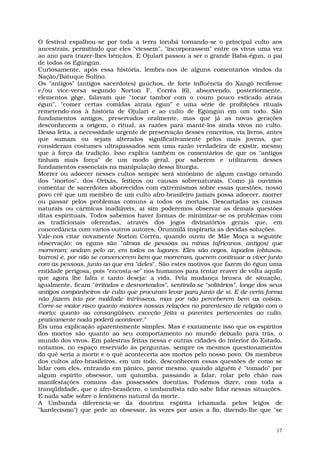 O festival espalhou-se por toda a terra iorubá tornando-se o principal culto aos
ancestrais, permitindo que eles "viessem", "incorporassem" entre os vivos uma vez
ao ano para trazer-lhes bênçãos. E Ojulari passou a ser o grande Babá-égun, o pai
de todos os Egúngún.
Curiosamente, após essa história, lembra-nos de alguns comentários vindos da
Nação/Batuque Sulino.
Os "antigos" (antigos sacerdotes) gaúchos, de forte influência do Xangô recifense
e/ou vice-versa segundo Norton F. Corrêa (6), absorvendo, posteriormente,
elementos gêge, falavam que "tocar tambor com o couro pouco esticado atraía
égun", "comer certas comidas atraia égun" e uma série de proibições rituais
remetendo-nos à história de Ojulari e ao culto de Egúngún em um todo. São
fundamentos antigos, preservados oralmente, mas que já as novas gerações
desconhecem a origem, o ritual, as razões para mantê-los ainda vivos no culto.
Dessa feita, a necessidade urgente de preservação desses conceitos, via livros, antes
que sumam ou sejam alterados significativamente pelos mais jovens, que
consideram costumes ultrapassados sem uma razão verdadeira de existir, mesmo
que à força da tradição. Isso explica também os comentários de que os "antigos
tinham mais força" de um modo geral, por saberem e utilizarem desses
fundamentos essenciais na manipulação dessa liturgia.
Morrer ou adoecer nesses cultos sempre será sinônimo de algum castigo oriundo
dos "mortos", dos Orixás, feitiços ou causas sobrenaturais. Como já ouvimos
comentar de sacerdotes aborrecidos com extremismos sobre essas questões, nosso
povo crê que um membro de um culto afro-brasileiro jamais possa adoecer, morrer
ou passar pelos problemas comuns a todos os mortais. Descartadas as causas
naturais ou cármicas inadiáveis, aí sim poderemos observar as demais questões
ditas espirituais. Todos sabemos haver formas de minimizar-se os problemas com
as tradicionais oferendas, através dos jogos divinatórios gerais que, em
concordância com vários outros autores, Ôrunmìlá inspiraria as devidas soluções.
Vale-nos citar novamente Norton Corrêa, quando ouviu de Mãe Moça a seguinte
observação: os eguns são "almas de pessoas ou minas (africanos, antigos) que
morreram; andam pelo ar, em todos os lugares. Eles são cegos, tapados (obtusos,
burros) e, por não se convencerem bem que morreram, querem continuar a viver junto
com as pessoas, junto ao que era "deles". São estes motivos que fazem do égun uma
entidade perigosa, pois "encosta-se" nos humanos para tentar reaver de volta aquilo
que agora lhe falta e tanto deseja: a vida. Pela mudança brusca de situação,
igualmente, ficam "irritados e desnorteados", sentindo-se "solitários", longe dos seus
antigos companheiros de culto que procuram levar para junto de si. E de certa forma
não fazem isto por maldade intrínseca, mas por não perceberem bem as coisas.
Corre-se maior risco quanto maiores nossas relações no parentesco de religião com o
morto; quanto ao consangüíneo, exceção feita a parentes pertencentes ao culto,
praticamente nada poderá acontecer."
Eis uma explicação aparentemente simples. Mas é exatamente isso que os espíritos
dos mortos são quanto ao seu comportamento no mundo deixado para trás, o
mundo dos vivos. Em palestras feitas nessa e outras cidades do interior do Estado,
notamos, no espaço reservado às perguntas, sempre os mesmos questionamentos
do quê seria a morte e o quê aconteceria aos mortos pelo nosso povo. Os membros
dos cultos afro-brasileiros, em um todo, desconhecem essas questões de como se
lidar com eles, entrando em pânico, pavor mesmo, quando alguém é "tomado" por
algum espírito obsessor, um quiumba, passando a falar, rolar pelo chão nas
manifestações comuns das possessões doentias. Podemos dizer, com toda a
tranqüilidade, que o afro-brasileiro, o umbandista não sabe lidar nessas situações.
E nada sabe sobre o fenômeno natural da morte.
A Umbanda diferencia-se da doutrina espírita (chamada pelos leigos de
"kardecismo") que pede ao obsessor, às vezes por anos a fio, dizendo-lhe que "se


                                                                                    17
 