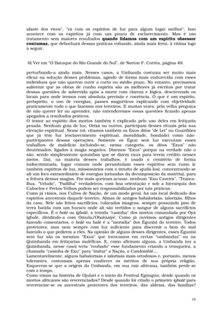 afaste dos vivos", "vá com os espíritos de luz para algum lugar melhor". Isso
acontece com os espíritos já com um pouco de esclarecimento. Mas é um
tratamento sem maiores resultados quando lidamos com um espírito obsessor
contumaz, que debochará dessas práticas voltando, ainda mais feroz, à vítima logo
à seguir,


6) Ver em "O Batuque do Rio Grande do Sul", de Norton F. Corrêa, página 49.

perturbando-a ainda mais. Nesses casos, a Umbanda costuma ser muito mais
eficaz na solução desses problemas, agindo de forma mais endurecida com esses
indivíduos que não querem ouvir a curto ou médio prazo. No entanto, precisamos
salientar que as obras de cunho espírita são as melhores já escritas por tratar
dessas questões de sobrevida após a morte com clareza e lógica, descrevendo os
locais para onde iremos com absoluta precisão e coerência. O que é um espírito,
perispírito, o uso de energias, passes magnéticos explicando com objetividade
praticamente tudo o que fazemos nos terreiros. E muitas vezes, pela velha preguiça
de não querer ler ou aprender, não entenderemos essas questões ficando apenas
apegados a resultados práticos.
O temor ao espírito dos mortos também é explicado pelo uso deles em feitiçaria
pesada. Nenhum guia de luz, Orixá ou outros, participam desses rituais pela sua
elevação espiritual. Nesse rol, citamos também os Exus ditos "de Lei" ou Guardiões
que já têm luz (esclarecimento espiritual, moralidade, bondade) como não-
participantes dessas operações. Somente os Égun sem luz executam esses
trabalhos de malefício incluindo-se, nessa categoria, os ditos “Exus” não
doutrinados, ligados à magia negativa. Dizemos “Exus” porque na verdade não o
são, sendo simplesmente quiumbas que se dizem exus para terem crédito nesses
meios. Daí, na maioria desses trabalhos, é usado o cemitério de forma
indiscriminada, lugar comum onde perambulam esses espíritos sem rumo (e
também espíritos de luz, missionários com o intuito de ajudá-los), concentrando-se
ali um foco extraordinário de energias (oriundas da decomposição da matéria), para
a feitura dessas magias. Por mais queiram acusar, nenhum "Exu Caveira", "Tranca-
Rua, "Veludo", "Padilha" verdadeiros, com boa orientação e sob a hierarquia dos
Caboclos e Pretos-Velhos podem ser responsabilizados por tais práticas.
Como já vimos, nos Cultos de Nação, de um modo geral, há um local dedicado dos
espíritos ancestrais daquele terreiro. Almas de antigos babalorixás, ialorixás, filhos
da casa. Nele são feitos sacrifícios, colocadas imagens, sempre possuindo piso de
terra batida com um buraco onde ali são vertidos o sangue de alguns sacrifícios
específicos. É o balé ou igbalé, a temida "casinha" dos mortos comandada por Oyá
Igbalé, dividindo-a com Omulu/Obalúaiyé. Como já ouvimos antigos dirigentes
fazendo comentários, o balé ou balê é a “moradia” dos Égun(s) do terreiro. Todos
protetores, mas nem sempre com luz suficiente para discernir o bem do mal
fazendo o que pedirem a eles. Na opinião de alguns desses dirigentes, esses Égun(s)
sem luz são os mesmos “Exus” que invocamos em certas “umbandas” ou na
Quimbanda em feitiçarias maléficas. E, como afirmam alguns, a Umbanda (ou a
Quimbanda, nesse caso) teria "roubado" esse fundamento criando a tronqueira, a
chamada "casinha de Exu" para "imitar" a Nação, o Candomblé...
Lamentavelmente, alguns babalorixás e ialorixás mais ortodoxos e, portanto, menos
tolerantes, costumam apenas enaltecer os méritos de sua própria religião.
Esquecem-se que a origem da Umbanda, em sua raiz africana, também perde-se
com o tempo.
Como vimos na história de Ojulari e o início do Festival Egúngún, desde quando os
mortos africanos são reverenciados? Desde quando foi criado o primeiro igbalé para
reverenciar-se os ancestrais protetores dos terreiros, das aldeias, das famílias?


                                                                                    18
 