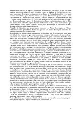 Perguntamos: estaria aí o ponto de origem da Umbanda na África, já que tratamos
com os ancestrais diretamente? E assim, como os Cultos de Nação reverenciam
seus ancestrais de origem africana em seus balés, a Umbanda também reverencia
nossos ancestrais que deram início ao povo brasileiro! Quem eram eles?
Enaltecemos os Orixás africanos iorubás, Voduns, Inquices. Os pretos-velhos que
foram escravos. Os indígenas. O europeu e seus santos, antigos homens e mulheres
que desempenharam o papel de divindades tutelares, no Cristianismo. Até os ditos
“de menos luz” adotados agora de um modo mais aberto, como os boêmios, que
agora chegam como Exus, ciganos? Todos são bem-vindos a trabalhar no bem
nessa religião que ninguém discrimina.
Falando de Égun(s), não poderíamos esquecer as Yámi Oxorongá, as "Mães-
Feiticeiras" como preferimos chamá-las, já que seu nome de origem africana não
deve ser mencionado levianamente.
Recordando, os africanos acreditam que os homens são detentores de uma alma
individual. Ao morrerem, permanecem como eram no pós-morte. Já as mulheres
fundiriam suas almas em uma energia portentosa, pelo somatório de todas elas,
sendo que muitas delas, foram antigas feiticeiras, sacerdotisas de culto. Nos mitos
africanos, as mulheres sempre foram tidas como poderosas na magia pelos homens
que sempre tudo fizeram para destituí-las de qualquer poder. Essas "mães-
ancestrais", "mães-feiticeiras", as yámi ou Yámi Oxorongá, têm uma grande ligação
a Òxum, sendo muito reverenciadas no Candomblé. Mesmo quando discordamos
das idéias panteístas, caídas por terra quando chegam em nossos terreiros espíritos
"femininos" individuais em suas comunicações, as "Mães-Feiticeiras aparecem em
inúmeros mitos centrando em si a própria energia terrestre, materializando em si as
três dimensões físicas existentes nesse orbe. Quando acendemos velas nos quatro
cantos dos terreiros, na tronqueira dos Exus, trabalhos e uma série de rituais
presentes em todos os cultos afro-brasileiros nós, umbandistas, justamente
esquecemos que essa prática remonta a um pedido de proteção a esses espíritos
femininos, guardiães ancestrais, cujo ritual veio da África, funcionando
maravilhosamente na eficácia de nossos rituais... unicamente porque muitos de nós
desconhecem sua origem e quem são elas.
Fala-nos Olga Gudolle Cacciatore que oxorongá é um pássaro africano possuindo
um "grito pavoroso" que, acreditamos pela superstição que cerca essa ave, foi-lhe
dado nessas terras, como símbolo, a coruja. Elas coletivamente representam todas
as mulheres, as mães que nasceram antes de nós inclusive Òxum, Yemoja
(Iemanjá), Nâná, centralizando em si todo o poder feminino de gerar e do inesgotável
poder da magia trazido latente em si. Detendo o somatório do conhecimento das
práticas mágicas, do próprio poder quase equiparado à própria Divindade, também
são lembradas (como todos os Égun(s), como a própria terra que dá vida à gerações
futuras, recebendo suas homenagens através de um buraco no chão que receberá
oferendas(1), desde um singelo copo com água até um pouco de todas as oferendas
que são entregues aos Orixás. Por isso as "mães-feiticeiras" são temidas inclusive
pelas próprias divindades que respeitam esse foco de poder.
Esse universo assustador, misterioso e temível que o africano tinha em relação aos
mortos é enfeixado pelo Orixá Omulu/Obalúaiyé e por Nâná, seus deuses. Todavia,
na Umbanda, a figura de Nâná passou não mais a ser vista como a grande orixá
dos mortos temíveis, mas sim a mais velha das Orixás femininas, ligada ao mundo
das águas como todas as demais, algumas vezes confundida com uma "Iemanjá
Velha" ou, simplesmente, a figura benevolente da avó. Dessa forma, toda essa carga
negativa, apavorante, recaiu sobre seu filho.
Toda a história que cerca esse Orixá relaciona-o a sofrimento, abandono, mágoa e
uma grande ligação à figura materna que, justamente, o




                                                                                  19
 