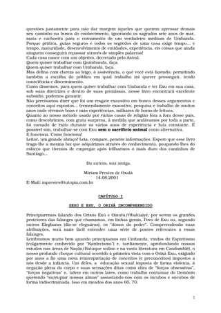 questões justamente para não dar margem àqueles que querem apressar demais
seu caminho na busca do conhecimento, ignorando os sagrados sete anos de mar,
mata e cachoeira para o coroamento de um verdadeiro médium de Umbanda.
Porque prática, guias seguros e todos os segredos de uma casa exige tempo... e
tempo, maturidade, desenvolvimento de entidades, experiência, eis coisas que ainda
ninguém conseguirá repassar através de simples palavras!
Cada casa nasce com um objetivo, decretado pelo Astral.
Quem quiser trabalhar com Quimbanda, faça.
Quem quiser trabalhar com Umbanda, faça.
Mas defina com clareza ao leigo, à assistência, o quê você está fazendo, permitindo
também a escolha do público em qual trabalho irá querer prosseguir, tendo
consciência e discernimento.
Como dissemos, para quem quiser trabalhar com Umbanda e ter Exu em sua casa,
sob suas diretrizes e dentro de suas premissas, nesse livro encontrará excelente
subsídio, podemos garantir.
Não precisamos dizer que foi um resgate exaustivo em busca desses argumentos e
conceitos aqui expostos... tremendamente exaustivo, pesquisa e trabalho de muitos
anos onde vivemos boas e más experiências, milhares de horas de leitura.
Quanto ao nosso método usado por várias casas de religião fora a fora desse país,
como descobrimos, com grata surpresa, à medida que andávamos por toda a parte,
foi coroado de êxito durante os vários anos de experiência e luta constante. É
possível sim, trabalhar-se com Exu sem o sacrifício animal como alternativa.
E funciona. Como funciona!
Leitor, um grande abraço! Leia, compare, peneire informações. Espero que esse livro
traga-lhe a mesma luz que adquirimos através do conhecimento, poupando-lhes do
esforço que tivemos de empregar após trilharmos o mais duro dos caminhos de
Santiago...

                             Da autora, sua amiga.

                           Míriam Prestes de Oxalá
                                14.08.2001
E-Mail: mprestes@tutopia.com.br


                                   CAPÍTULO I

                    SEXO E EXU, O ORIXÁ INCOMPREENDIDO

Principiaremos falando dos Orixás Êxú e Omulu/Obalúaiyé, por serem os grandes
protetores das falanges que chamamos, em linhas gerais, Povo de Exu ou, segundo
outros Elegbaras (diz-se eleguáras), os “donos do poder”. Compreendendo suas
atribuições, será mais fácil entender uma série de pontos referentes a essas
falanges.
Lembramos muito bem quando principiamos em Umbanda, vindos do Espiritismo
(vulgarmente conhecido por “Kardecismo”) e, tardiamente, aprofundando nossos
estudos nas áreas de Nação/Batuque sulino e na vasta literatura em Candomblé), o
nosso profundo choque cultural ocorrido à primeira vista com o Orixá Exu, exigindo
por anos a fio uma nova reinterpretação de conceitos (e preconceitos) impostos a
nós desde a infância. Um deles, a educação sexual imposta de forma violenta, à
negação plena do corpo e suas sensações ditas como obra de “forças obsessivas”,
“forças negativas” e, talvez em outros lares, como trabalho contumaz do Demônio
querendo “surrupiar nossas almas” assustando-nos com os íncubos e súcubos de
forma indiscriminada. Isso em meados dos anos 60, 70.


                                                                                  2
 
