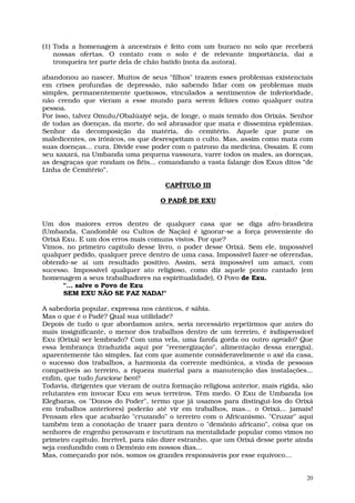 (1) Toda a homenagem à ancestrais é feito com um buraco no solo que receberá
    nossas ofertas. O contato com o solo é de relevante importância, daí a
    tronqueira ter parte dela de chão batido (nota da autora).

abandonou ao nascer. Muitos de seus "filhos" trazem esses problemas existenciais
em crises profundas de depressão, não sabendo lidar com os problemas mais
simples, permanentemente queixosos, vinculados a sentimentos de inferioridade,
não crendo que vieram a esse mundo para serem felizes como qualquer outra
pessoa.
Por isso, talvez Omulu/Obalúaiyé seja, de longe, o mais temido dos Orixás. Senhor
de todas as doenças, da morte, do sol abrasador que mata e dissemina epidemias.
Senhor da decomposição da matéria, do cemitério. Aquele que pune os
maledicentes, os irônicos, os que desrespeitam o culto. Mas, assim como mata com
suas doenças... cura. Divide esse poder com o patrono da medicina, Ossaim. E com
seu xaxará, na Umbanda uma pequena vassoura, varre todos os males, as doenças,
as desgraças que rondam os fiéis... comandando a vasta falange dos Exus ditos “de
Linha de Cemitério”.

                                      CAPÍTULO III

                                     O PADÊ DE EXU


Um dos maiores erros dentro de qualquer casa que se diga afro-brasileira
(Umbanda, Candomblé ou Cultos de Nação) é ignorar-se a força proveniente do
Orixá Exu. E um dos erros mais comuns vistos. Por que?
Vimos, no primeiro capítulo desse livro, o poder desse Orixá. Sem ele, impossível
qualquer pedido, qualquer prece dentro de uma casa. Impossível fazer-se oferendas,
obtendo-se aí um resultado positivo. Assim, será impossível um amaci, com
sucesso. Impossível qualquer ato religioso, como diz aquele ponto cantado (em
homenagem a seus trabalhadores na espiritualidade), O Povo de Exu.
      "... salve o Povo de Exu
      SEM EXU NÃO SE FAZ NADA!"

A sabedoria popular, expressa nos cânticos, é sábia.
Mas o que é o Padê? Qual sua utilidade?
Depois de tudo o que abordamos antes, seria necessário repetirmos que antes do
mais insignificante, o menor dos trabalhos dentro de um terreiro, é indispensável
Exu (Orixá) ser lembrado? Com uma vela, uma farofa gorda ou outro agrado? Que
essa lembrança (traduzida aqui por "reenergização", alimentação dessa energia),
aparentemente tão simples, faz com que aumente consideravelmente o axé da casa,
o sucesso dos trabalhos, a harmonia da corrente mediúnica, a vinda de pessoas
compatíveis ao terreiro, a riqueza material para a manutenção das instalações...
enfim, que tudo funcione bem?
Todavia, dirigentes que vieram de outra formação religiosa anterior, mais rígida, são
relutantes em invocar Exu em seus terreiros. Têm medo. O Exu de Umbanda (os
Elegbaras, os "Donos do Poder", termo que já usamos para distingui-los do Orixá
em trabalhos anteriores) poderão até vir em trabalhos, mas... o Orixá... jamais!
Pensam eles que acabarão "cruzando" o terreiro com o Africanismo. "Cruzar" aqui
também tem a conotação de trazer para dentro o "demônio africano", coisa que os
senhores de engenho pensavam e incutiram na mentalidade popular como vimos no
primeiro capítulo. Incrível, para não dizer estranho, que um Orixá desse porte ainda
seja confundido com o Demônio em nossos dias...
Mas, começando por nós, somos os grandes responsáveis por esse equívoco...


                                                                                   20
 