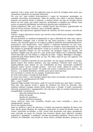 matéria). Isso é mais sutil. Só explicável aqui no nível de energias mais sutis, que
chamamos espiritual, de sintonia vibratória.
Por sua vez, uma mulher heterossexual é capaz de incorporar pombagira ou
entidade masculina naturalmente. Além da mulher não sofrer o mesmo bloqueio
imposto aos garotos desde a infância, a mulher detêm um tipo de energia menos
densa em seu corpo, por vários aspectos, permitindo a espíritos que vibram mais
nessa ou naquela modalidade encontrarem guarita para manifestar-se.
Temas polêmicos? Não creio. Isso é sabido dentro dos terreiros, popularizado na
obra de outros autores. Portanto, não é novidade alguma.
Tentamos aqui apresentar algumas linhas de conduta, de ética mesmo, com fins de
auxílio.
Vamos a seguir apresentar outras, que servem como modelo para qualquer religião,
seja ela qual for.
De um sacerdote ou médiuns (respeitando-se aqui a liberdade de cada um), espera-
se fidelidade conjugal, com a escolha de um único parceiro e uma vida sexual
serena, não devendo aparecer em lugares públicos bebendo destrambelhadamente,
portando-se com fanfarronice, nem cultivar a violência doméstica ou nas ruas,
guardando armas e drogas em sua residência ou templos, mancomunando-se com
atos ilegais ou protegendo indivíduos. Vestir-se ou portar-se sem sobriedade. Esse é
o perfil esperado sempre de um sacerdote em qualquer lugar do mundo, em
qualquer religião seja ela qual for e que muito bem explica-nos o babalorixá Mario
César Barcellos em “Os Orixás e o Segredo da Vida – Lógica, Mitologia e Ecologia”,
publicado pela Pallas Editora (RJ), no cap. VII. Aliás, mais do que um capítulo. Um
alerta maravilhoso.
Exemplo é o mínimo esperado de um sacerdote, de seu grupo mediúnico e templo.
Quem estiver fora desses padrões, não seja médium. Primeiro deve tratar sua
espiritualidade para depois ser um trabalhador do bem, mostrando equilíbrio!
Quando estiver sereno consigo mesmo... será bem vindo. Afinal de contas, "só
podemos dar aquilo que temos". Se ainda não temos o suficiente para doar, vamos
buscar... e só depois distribuir o melhor para quem tanto precisa!
Um sacerdote é a vitrine de seu templo. Lembremos disso.
Se tudo estiver bem a energia de Êxú fluirá...
E é para esse Orixá... essa energia cósmica que move os mundos, que invocamos no
sagrado ato de apaziguamento do Padê.
Mas... o que é Padê?
Segundo Olga Gudolle Cacciatore, padê (1) vem do iorubá que quer dizer "reunião".
Para nós, não apenas reunir o grupo de médiuns em torno da oferenda, mas
também enfeixar energias vindas desse Orixá para o templo. O padê, justamente
oferenda propiciatória e apaziguadora, faz com que a gira (a sessão) transcorra em
tranqüilidade. Consistirá de:
       - água (de preferência de chuva);
       - azeite-de-dendê;
       - farinha de mandioca;
       - bebida alcoólica (cachaça).
Junto inclui-se uma vela vermelha, bicolor nas cores vermelha e preta ou,
simplesmente, branca.
Faz-se da seguinte forma:
Após os cânticos e prece de abertura, é trazido um pequeno alguidar de barro com
uma farofa gorda (farinha de mandioca misturada ao azeite-de-dendê) tendo ao
centro, enterrada na farinha, a vela. Junto uma quartinha com água, geralmente
essa colocada na porta de entrada dos terreiros aberta para absorver energias
negativas e "apaziguar" o ambiente, trocada em períodos regulares. Temos visto, em
terreiros de Umbanda, não incluir-se nesse ritual a bebida alcoólica, porque já na



                                                                                  22
 