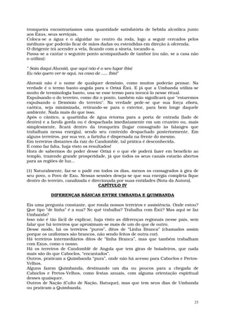tronqueira encontraríamos uma quantidade satisfatória de bebida alcoólica junto
aos Exus, seus serviçais.
Coloca-se a água e o alguidar no centro da roda, logo a seguir cercados pelos
médiuns que poderão ficar de mãos dadas ou estendidas em direção à oferenda.
O dirigente irá acender a vela, ficando com a sineta, tocando-a.
Passa-se a cantar o seguinte ponto acompanhado de tambor (ou não, se a casa não
o utiliza):

" Saia daqui Aluvaiá, que aqui não é o seu lugar (bis)
Eu não quero ver-te aqui, na casa de ..... (bis)"

Aluvaiá não é o nome de qualquer demônio, como muitos poderão pensar. Na
verdade é o termo banto-angola para o Orixá Êxú. E já que a Umbanda utiliza-se
muito de terminologia banto, usa-se esse termo para invocá-lo nesse ritual.
Expulsando-o do terreiro, como diz o ponto, também não significará que "estaremos
expulsando o Demônio do terreiro". Na verdade pede-se que sua força ebora,
caótica, seja minimizada, retirando-se para o exterior, para bem longe daquele
ambiente. Nada mais do que isso.
Após o cântico, a quartinha de água retorna para a porta de entrada (lado de
dentro) e a farofa gorda ou é despachada imediatamente em um cruzeiro ou, mais
simplesmente, ficará dentro da tronqueira (lugar consagrado às falanges que
trabalham nessa energia), sendo seu conteúdo despachado posteriormente. Em
alguns terreiros, por sua vez, a farinha é dispersada na frente do mesmo.
Em terreiros distantes da raiz do Candomblé, tal prática é desconhecida.
E como faz falta, haja visto os resultados!
Hora de sabermos do poder desse Orixá e o que ele poderá fazer em benefício ao
templo, trazendo grande prosperidade, já que todos os seus canais estarão abertos
para as regiões de luz...

(1) Naturalmente, faz-se o padê em todos os dias, menos os consagrados à gira de
seu povo, o Povo de Exu. Nessas sessões deseja-se que sua energia completa fique
dentro do terreiro, canalizada e direcionada por suas entidades (Nota da Autora).
                                    CAPÍTULO IV

            DIFERENÇAS BÁSICAS ENTRE UMBANDA E QUIMBANDA

Eis uma pergunta constante, que ronda nossos terreiros e assistência. Onde estou?
Que tipo “de linha” é a sua? No quê trabalha? Trabalha com Êxú? Mas aqui se faz
Umbanda?
Isso não é tão fácil de explicar, haja visto as diferenças regionais nesse país, sem
falar que há terreiros que aproximam-se mais de um do que de outro.
Desse modo, há os terreiros “puros”, ditos de “Linha Branca” (chamados assim
porque os uniformes são brancos, não sendo feitos de outra cor).
Há terreiros intermediários ditos de “linha Branca”, mas que também trabalham
com Exus, como o nosso.
Há os terreiros de Candomblé de Angola que tem giras de boiadeiros, que nada
mais são do que Caboclos, “encantados”.
Outros, praticam a Quimbanda “pura”, onde não há acesso para Caboclos e Pretos-
Velhos.
Alguns fazem Quimbanda, destinando um dia ou poucos para a chegada de
Caboclos e Pretos-Velhos, como festas anuais, com alguma orientação espiritual
desses quaisquer.
Outros de Nação (Culto de Nação, Batuque), mas que tem seus dias de Umbanda
ou praticam a Quimbanda.


                                                                                  23
 