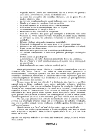 -   Segundo Norton Corrêa, seu crescimento deu-se a menos de quarenta
          anos atrás, provavelmente. É uma modalidade nova.
      -   As cores dos vestuários são coloridas, vibrantes, uso do preto. Uso de
          muitos adereços, jóias.
      -   As cores do templo geralmente são pintadas em cores escuras.
      -   Não há a presença do estudo da doutrina espírita.
      -   As sessões podem ser semanais ou em espaços maiores.
      -   Fala-se que a casa é comandada por Exus ou “Eguns”.
      -   Inclusão necessária do sacrifício animal.
      -   Os sacerdotes são chamados de “dirigentes”.
      -   Não há a presença dos guias que alicerçam a Umbanda, tais como
          Caboclos ou Pretos-Velhos ou “vêm” raramente, ou ainda pouco orientam
          as diretrizes da casa. Os uniformes costumam ser coloridos para essas
          entidades.
      -   Bebidas e tabaco são usados em grande quantidade.
      -   Colares de contas onde se apresenta a cor preta em suas missangas.
      -   O tamboreiro pode ou não ser médium da casa. É permitido a entrada de
          leigos para o uso dos mesmos.
      -   O médium sabe que incorpora, à semelhança da Umbanda.
      -   As sessões ultrapassam a meia-noite podendo prosseguir madrugada
          adentro.
      -   Festas anuais de grande porte.
      -   A desvinculação ao culto é bem mais complicada do que na Umbanda.
      -   Faz-se o “bem” e o “mal” simultaneamente, de acordo com a necessidade
          da assistência.
      -   Os trabalhos são onerosos, variando muito de preço.

       O que propomos aqui, nesse trabalho, é o modelo das casas onde se pratica a
Umbanda dita “Linha Branca”, com todas as suas diretrizes, permitindo o
desenvolvimento, a elevação espiritual dos Exus em sessões específicas para eles
sendo que, ao terminar, sempre virá o Caboclo ou Preto-Velho responsável que dará
a “limpeza espiritual” do terreiro e sua anuência para o término, já que representam
a cúpula de comando dos mesmos.
       Nessas casas, já que sua diretriz é a Umbanda, não haverá o sacrifício
animal para os Exus, recebendo esses outros materiais, perfumes, bijuterias,
marafo (cachaça) e velas em encruzilhadas distantes da população. Podendo ser
“firmados” em tronqueiras (casinhas) receberão ali seus “agrados” e sua imantação
específica através do “assentamento” feito em vaso de tabatinga (barro) encostado
diretamente na terra (jamais sobre lajotas). Essas tronqueiras serão “fechadas”
(para que seus fluidos não se espalhem pelo terreno) pelos Caboclos e Pretos-Velhos
através de ponteiros de aço ou outros materiais que serão citados pelas entidades.
       Ou seja, aqui propomos um trabalho intermediário: onde a Umbanda nunca
perderá sua orientação primeira e Êxú terá a oportunidade de trabalho e evolução,
mas sem o sacrifício animal e sendo totalmente proibido a prática de feitiços para “o
mal” nesses lugares.
       Quanto ao que seja “bem” ou “mal”, todos conhecemos seu significado.
       Cremos que assim encontraremos o devido equilíbrio, nos tempos atuais
onde se ignorar a “esquerda”, vetando-lhes a oportunidade de luz, já é um crime
contra a Caridade.

(1) Leia-se o capítulo dedicado a esse tema em “Umbanda: Crença, Saber e Prática”
dessa autora.

                                       CAPÍTULO V


                                                                                   25
 