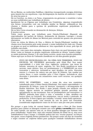 Há as Marias, as conhecidas Padilhas e Quitérias transportando energias deletérias
para imantá-las em sepulturas, cuja decomposição da matéria ali existente é capaz
de atraí-las para si.
Há os Caveiras, os Joões e os Tatas, responsáveis em gerenciar o cemitério e todas
as suas subdivisões que trabalham ali dentro.
Igualmente há as Ciganas que trabalham nos Cemitérios, algumas respondendo
nos fornos crematórios com um trabalho similar às Marias, utilizando-se das
chamas e fluidos para a queima de pestilências espirituais prejudiciais à
Humanidade.
Há os Sete Covas atuando no desmanche de doenças, feitiços.
E muitos outros.
Todos esses grupos, que trabalham para Omulu/Obalúaiyé (Xapanã) são
especializados em quebra de feitiços, desmanche de doenças, carregos e atuam
diretamente na Linha de Almas (os Mortos) para controlá-los quanto aos processos
obsessivos.
Como na rotina da fábrica de Exu, a fábrica de Omulu/Obalúaiyé também não
chama seus funcionários pelo nome pessoal, o nome individual de cada um. Chama
os grupos ao qual os indivíduos afinizam-se, têm capacidade de atuar, pelo tipo de
trabalho executado.
Creio que, com esses dois exemplos, deixamos bem claro em qual hierarquia está o
Orixá, como se formam os grupos espirituais utilizando-se desses "nomes-código",
se assim pudermos chamar, e de uma forma sucinta, quais suas funções primárias.
Vimos aqui que os Exus de Umbanda classificam-se em dois grandes grupos:

      -   POVO DE ENCRUZILHADA (OU, NA GÍRIA DOS TERREIROS, POVO DE
          ENCRUZA, DE CRUZEIRO): governados pelo Orixá Êxú. Sua maior
          especialidade é o trato das ruas, vigilância, acidentes, nas áreas de
          boemia, assuntos de amor, negócios, etc. Seu fluido manifesta-se mais
          nervoso, mais elétrico. Sua cor predominante é o VERMELHO em seus
          vestuários e adereços, incluindo-se aqui detalhes em preto. Exceções
          únicas é o branco da cabeça aos pés para Zé Pelintra, não usadas por
          outros Exus, e cores variadas para o Povo Cigano, incluindo-se aqui
          dourados e prateados em aviamentos como cores neutras, em qualquer
          uma delas.

      -   POVO DE CEMITÉRIO:           como o nome diz, atua nos cemitérios
          trabalhando para o Orixá Omulu/Obalúaiyé. Sua maior especialidade é o
          desmanche de feitiços, casos de doenças, transporte e decomposição de
          fluidos deletérios. Seu fluido é mais pesado criando nos médiuns um
          torpor, alguns sentem os membros gelados quando percebem sua
          aproximação ou vão incorporar. Sua cor predominante nos vestuários é o
          PRETO, podendo fazer parte o roxo, o vermelho, o lilás, detalhes em
          branco (para os Caveiras). Em aviamentos, usa-se muito o prateado, de
          preferência. O Povo Cigano que trabalha "cruzado" nessa linha apresenta-
          se do mesmo modo, com exceção do uso do preto nos vestuários
          (considerada originalmente como cor de luto e azar por esse povo nômade.

Eis porque a guia (colar de contas) básica exigida para o Povo de Exu (nome
genérico para ambas as falanges) consiste nas cores preto e vermelho (sete contas
de cada) unindo, em apenas uma só, as duas grandes falanges que formam esse
povo trabalhador. Vejam bem, aqui não estamos falando do Orixá em si, mas seus
trabalhadores! Com o tempo, a entidade poderá dar sua "receita pessoal" na feitura
das guias, nunca fugindo desses parâmetros. Eis porque vestir um Exu de vermelho
e negro consiste no uniforme básico para qualquer entidade trabalhadora dessas


                                                                                27
 