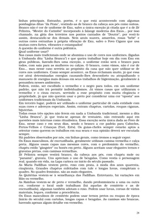 linhas principais. Estranho, porém, é o que está acontecendo com algumas
pombagiras ditas "da Praia", vestindo-as de branco da cabeça aos pés como noivas.
Branco não é cor de uniforme de Exu, salvo a única exceção já citada que é a de Zé
Pelintra, “Mestre do Catimbó” incorporado à falange moderna dos Exus... por isso
chamado, na gíria dos terreiros nos pontos cantados de "Doutor", por vesti-lo
assim, destacando-se dos demais. Nem azuis suaves, amarelos, rosas "bebê" e
outras cores estranhas à própria vibração de Exu, salvo o Povo Cigano que usa
muitas cores fortes, vibrantes e estampados!
A questão do uniforme é outra polêmica.
Qual uniforme usar?
Nas casas mais tradicionais onde se abomina o uso de cores nos uniformes, (ligadas
à Umbanda dita "Linha Branca") e que queira trabalhar hoje em dia com Exu em
giras públicas, fazendo-lhes uma exceção, o uniforme então será o branco para
todos, com saia para as mulheres ou calças. O branco, como vimos, não é cor de
Exu... mas nesse caso serviria ao propósito da casa que não quer utilizar-se de
cores nos uniformes. Como sempre acontece, os Exus reclamam muito, já que essa
cor atrai determinadas energias causando-lhes desconforto ou atrapalhando o
manuseio de energias mais densas em seus trabalhos de higienização, geralmente à
penumbra nesses ambientes.
Poderá, então, ser escolhido o vermelho e o negro para todos, em um uniforme
padrão, que não irá permitir individualismos. Já vimos casas que utilizaram o
vermelho e o cinza escuro, servindo a esse propósito com muita elegância e
propriedade, já que não querem usar o preto por considerar uma cor “oposta” aos
uniformes tradicionais da Umbanda.
Em terceiro lugar, poderá ser utilizado o uniforme particular de cada entidade com
suas cores e adereços especiais. Assim, entram chapéus, cartolas, roupas ciganas,
bijuterias.
Todas essas três opções não ferem em nada a Umbanda tradicional, mesmo a dita
“Linha Branca”, já que trata-se apenas de vestuário, não entrando aqui em
questões mais internas como ritualística. Essa exceção seria única dada ao Povo de
Exu, nesse caso e em seus dias, sendo o branco a cor padrão para Caboclos,
Pretos-Velhos e Crianças (Yori, Erês). Os guias-chefes sempre estarão aptos a
orientar como querem os trabalhos em sua seara e sua opinião deverá ser escutada
sempre.
Há padrões observados por nós, em linhas gerais, como iremos a seguir expor.
Os Exus masculinos, de encruzilhada, geralmente utilizam camisa vermelha e calça
preta. Alguns usam capas nas mesmas cores, com o predomínio do vermelho,
chapéu estilo "gângster" ou bonés em preto. Alguns aceitam usar elegantes ternos e
gravatas pretas, com camisas vermelhas.
Zé Pelintra sempre vestirá branco, da cabeça aos pés, com chapéu mole ou
"panamá", gravata. Uns apreciam o uso de bengalas. Como vestia o personagem
real, quando em vida, na Lapa carioca no início do século passado.
As Maria Padilhas vestem preto, roxo com prata, à moda dos anos quarenta,
cinqüenta. Grandes chapéus enfeitados com tule e longas luvas, completam o
quadro. No quadro feminino, são as mais elegantes.
As Quitérias vestem-se à semelhança das Padilhas. Entretanto, há variações em
lilás ou vermelho.
As Rainhas vestem-se de preto e vermelho, dando predominância a uma ou outra
cor, conforme o local onde trabalham (há aquelas de cemitério e as de
encruzilhada), algumas também adotam o roxo. Podem usar luvas, coroas de vários
materiais, leques, conforme a procedência.
Os Exus masculinos de cemitério podem usar ternos pretos ou roupas de época
(início do século) com cartolas, longas capas e bengalas. As camisas são brancas,
havendo apenas algum detalhe em vermelho.


                                                                                28
 