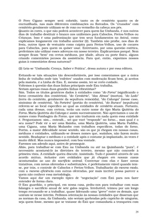 O Povo Cigano sempre será colorido, tanto os de cemitério quanto os de
encruzilhada, nas mais diferentes combinações ou floreados. Os "cruzados" com
cemitério geralmente utilizam-se de roxo ou vermelho da cabeça aos pés.
Quanto às cores, o que não poderá acontecer para quem faz Umbanda, é nos outros
dias de trabalho destituir o branco nos uniformes para Caboclos, Pretos-Velhos ou
Crianças. Isso é uma padronização que tem seus fundamentos no Astral, como
explicamos longamente em trabalho anterior (2). Também não proíbe, nos dias de
festa, outros tipos de vestuário como caipira para Pretos-Velhos, uso de cocares
para Caboclos, para quem os quiser usar. Entretanto, por uma questão estética,
preferimos não utilizar esses adereços em nosso terreiro. Explicaremos porquê. Nem
sempre ficam "bem" em certos médiuns, por idade, altura ou porte físico, alguns
criando comentários jocosos da assistência. Para quê, então, expormos nossos
guias à comentários dessa natureza?

(2) Leia-se "Umbanda: Crença, Saber e Prática", dessa autora e por essa editora.

Evitando-se tais situações tão desconfortáveis, por isso comentamos que a única
linha de trabalho onde tais "enfeites" usados com moderação ficam bem, já aceitos
pela maioria, é a Linha de Exu. E, mesmo assim, ter-se certo cuidado.
Voltemos à questão das duas linhas principais onde Exu trabalha.
Seriam apenas essas duas grandes linhas vibratórias?
Sim. Todos os títulos genéricos dados à entidades como "do Forno" (significando o
forno crematório dos cemitérios), "do Cemitério", "das Almas" (mortos), "do Lodo"
(terra do cemitério, geralmente da sepultura remexida), "da Calunga" (nesse caso,
sinônimo de cemitério), "da Porteira" (portão do cemitério), "do Buraco" (sepultura)
referem-se ao local específico ao qual as entidades de cemitério atuam. Portanto,
cada uma dessas, com certeza, terão um outro nome do tipo Maria Quitéria do
Forno, Maria Quitéria da Calunga e assim sucessivamente. Não apreciamos o uso de
nomes como Pombagira do Forno, que não traduzem em nada quem essa entidade
é. Perguntamos: sim... entendi... sei que você “responde” no forno... mas qual é o
seu nome? Pode vir a ser uma Rainha, uma Maria Quitéria, uma Maria Padilha,
uma Cigana, uma Maria Mulambo com trabalhos específicos, todas do forno.
Porém, a maior dificuldade nesse sentido, são os que já chegam em nossas casas,
médiuns e entidades, utilizando-se desses nomes que, sozinhos, não fazem muito
sentido. Readaptar o médium e a entidade após o costume já implantado, às vezes é
muito difícil. Mas nunca impossível, com boa vontade.
Faremos um adendo aqui, antes de prosseguir.
Aliás, para trabalhar-se com Exu na Umbanda ou até na Quimbanda “pura”, é
necessário acostumá-lo às diretrizes do terreiro, mesmo que não concorde à
primeira vista. A entidade queira discutir, insistindo. Tudo é possível através de um
acordo mútuo, inclusive com entidades que já chegam em nossas casas
acostumadas ao uso do sacrifício animal. Conversar com elas e fazer novas
tratativas, com novas oferendas e substituições, é perfeitamente viável quando tem-
se, por trás, o controle de Caboclos e Pretos-Velhos. Trabalharão do mesmo modo,
com a mesma eficiência com outras oferendas, por mais incrível possa parecer a
quem não conhece essa metodologia.
Vamos aqui dar um exemplo típico de “negociação” com Êxú para nos fazer
entender de forma clara.
O Exu guardião, o principal, em nossa casa, pediu-nos para trabalhar com suas
falanges o sacrifício anual de sete galos negros. Irredutível, teimou por um longo
tempo recusando-se a trabalhar, quase liderando uma “greve” entre os demais, que
uniram-se nesse ínterim. Pedimos orientação às nossas entidades que disseram que
as normas da casa, da Umbanda, não seriam quebradas pelo capricho de ninguém,
seja quem fosse, mesmo que se tratasse do Êxú que comandaria a tronqueira com


                                                                                   29
 