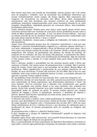 Não iremos aqui fazer um tratado de sexualidade, mesmo porque não é de nossa
área de pesquisa e trabalho, nem da veracidade dos problemas obsessivos que
atuam verdadeiramente nesse campo. De forma alguma. Mas trataremos dos
exageros, da incoerência na educação dos filhos, desse falso maniqueísmo
sexo/pureza com fins duvidosos que durante centenas de anos produziram
problemas seríssimos comportamentais entre seres humanos levando-os ao mais
completo desequilíbrio, impedindo gerações de crescerem felizes, bem-resolvidos.
Verdadeiras almas livres.
Todos sabemos porquê. Próprio para uma época, para aquele grupo social, esses
conceitos tiveram êxito por centenas de anos para sustar problemas sociais como a
vinda de filhos ilegítimos, por exemplo. E nós, em pleno terceiro milênio... será que
os valores haverão de ser os mesmos? Será que permaneceremos condenando uma
das mais belas criações de Deus: o sexo e o amor?
Foi quando, finalmente, viemos para o refrigério da Umbanda e de todos os cultos
afro-brasileiros.
Assim como determinados grupos fora do continente controlavam o sexo por vias
religiosas e conceitos fundamentalistas negando-os, o africano apenas observava o
seu meio, admirando e compreendendo o fluxo da Natureza sem criar tabus. Via o
sexo como uma função normal do mundo e do Universo. Desde a atração dos pólos
magnéticos, dos átomos, da germinação das plantas, da coesão da matéria, do
aumento de seu rebanho, da caça, da dança dos planetas, o nascimento dos filhos,
tudo era abençoado e visto como uma manifestação da Divindade. Algo tão inerente
à vida quanto comer e dormir. E o sexo também fazia parte dessa cadeia de leis
naturais.
Para o africano, proibir a sexualidade era tão anormal quanto pedir a Deus que
sustasse a Criação. Um contra-senso. Se pensarmos bem, é verdade. Não é natural,
afinal de contas. Outro valor para a sua sociedade era ter filhos. Muitos filhos, de
preferência. Filhos significavam a perpetuação de sua própria existência, de sua
família, de seus ancestrais. O maior dos tesouros. De seu DNA. Não tê-los era uma
maldição, visto como motivo de profunda tristeza. E mais, a sociedade africana era
agrícola e pastoril. Vamos explicar melhor.
Se um indivíduo fosse educado em uma fazenda, livre, como iria comportar-se?
Um indivíduo vivendo em uma fazenda, um sítio, passará sua juventude ouvindo os
pais comentando, de forma espontânea, que determinado reprodutor é “bom” em
suas funções. Ouve-os comentar que o rebanho está aumentando, que aquela
fêmea de qualidade está prenhe dando à luz uma excelente cria, assistirá aos
partos, ficará feliz quando observar seus pais vendendo, enriquecendo, com uma
quantidade maior de animais no pasto. O mesmo sentirá quanto aos campos
repletos de espigas e frutos. A reprodução, portanto, é sinônimo de riqueza e
fartura. Quanto mais houver reprodução em suas terras, mais rico será!
O mesmo pensava o africano.
O africano não tinha a malícia, nem o falso puritanismo do indivíduo vestido até o
pescoço, que desembarcou em suas terras, vindos da Europa. Calcule-se o estupor
do negro quando se deparou com o Cristianismo dos séculos XVI e XVII em suas
idéias mirabolantes de Céu e Inferno eternos e sua doutrina de sofrimento para a
purificação da alma. O mesmo pensamento deve ter ocorrido ao indígena das
Américas.
Se pensarmos bem, a África e a América tinham razão...
E pior. Imagine-se o choque do indivíduo “cristianizado” quando se deparou com
um Orixá como Êxú!
Despidos agora desse falso preconceito, será possível desenvolvermos os conceitos
que cercam a figura do Orixá em sua plenitude...
Exu é a personificação da força reprodutiva na Natureza! Recordemos, incluindo-se
aqui todo o conceito agro-pastoril que trouxemos há instantes atrás sobre o menino


                                                                                    3
 