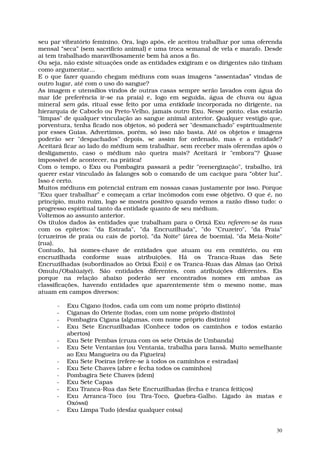 seu par vibratório feminino. Ora, logo após, ele aceitou trabalhar por uma oferenda
mensal “seca” (sem sacrifício animal) e uma troca semanal de vela e marafo. Desde
aí tem trabalhado maravilhosamente bem há anos a fio.
Ou seja, não existe situações onde as entidades exigiram e os dirigentes não tinham
como argumentar...
E o que fazer quando chegam médiuns com suas imagens “assentadas” vindas de
outro lugar, até com o uso do sangue?
As imagem e utensílios vindos de outras casas sempre serão lavados com água do
mar (de preferência ir-se na praia) e, logo em seguida, água de chuva ou água
mineral sem gás, ritual esse feito por uma entidade incorporada no dirigente, na
hierarquia de Caboclo ou Preto-Velho, jamais outro Exu. Nesse ponto, elas estarão
"limpas" de qualquer vinculação ao sangue animal anterior. Qualquer vestígio que,
porventura, tenha ficado nos objetos, só poderá ser "desmanchado" espiritualmente
por esses Guias. Advertimos, porém, só isso não basta. Até os objetos e imagens
poderão ser "despachados" depois, se assim for ordenado, mas e a entidade?
Aceitará ficar ao lado do médium sem trabalhar, sem receber mais oferendas após o
desligamento, caso o médium não queira mais? Aceitará ir "embora"? Quase
impossível de acontecer, na prática!
Com o tempo, o Exu ou Pombagira passará a pedir "reenergização", trabalho, irá
querer estar vinculado às falanges sob o comando de um cacique para “obter luz”.
Isso é certo.
Muitos médiuns em potencial entram em nossas casas justamente por isso. Porque
"Exu quer trabalhar" e começam a criar incômodos com esse objetivo. O que é, no
princípio, muito ruim, logo se mostra positivo quando vemos a razão disso tudo: o
progresso espiritual tanto da entidade quanto de seu médium.
Voltemos ao assunto anterior.
Os títulos dados às entidades que trabalham para o Orixá Exu referem-se às ruas
com os epítetos: "da Estrada", "da Encruzilhada", "do "Cruzeiro", "da Praia"
(cruzeiros de praia ou cais de porto), "da Noite" (área de boemia), "da Meia-Noite"
(rua).
Contudo, há nomes-chave de entidades que atuam ou em cemitério, ou em
encruzilhada conforme suas atribuições. Há os Tranca-Ruas das Sete
Encruzilhadas (subordinados ao Orixá Êxú) e os Tranca-Ruas das Almas (ao Orixá
Omulu/Obalúaiyé). São entidades diferentes, com atribuições diferentes. Eis
porque na relação abaixo poderão ser encontrados nomes em ambas as
classificações, havendo entidades que aparentemente têm o mesmo nome, mas
atuam em campos diversos:

      -   Exu Cigano (todos, cada um com um nome próprio distinto)
      -   Ciganas do Oriente (todas, com um nome próprio distinto)
      -   Pombagira Cigana (algumas, com nome próprio distinto)
      -   Exu Sete Encruzilhadas (Conhece todos os caminhos e todos estarão
          abertos)
      -   Exu Sete Pembas (cruza com os sete Orixás de Umbanda)
      -   Exu Sete Ventanias (ou Ventania, trabalha para Iansã. Muito semelhante
          ao Exu Mangueira ou da Figueira)
      -   Exu Sete Poeiras (refere-se à todos os caminhos e estradas)
      -   Exu Sete Chaves (abre e fecha todos os caminhos)
      -   Pombagira Sete Chaves (idem)
      -   Exu Sete Capas
      -   Exu Tranca-Rua das Sete Encruzilhadas (fecha e tranca feitiços)
      -   Exu Arranca-Toco (ou Tira-Toco, Quebra-Galho. Ligado às matas e
          Oxóssi)
      -   Exu Limpa Tudo (desfaz qualquer coisa)


                                                                                 30
 