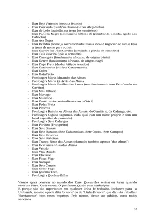 -   Exu Sete Venenos (executa feitiços)
      -   Exu Corcunda (também chamado Exu Aleijadinho)
      -   Exu do Lodo (trabalha na terra dos cemitérios)
      -   Exu Pantera Negra (desmancha feitiços de Quimbanda pesada, ligado aos
          Caboclos)
      -   Exu Asa Negra
      -   Exu Belzebú (nome já sacramentado, mas o ideal é negociar-se com o Exu
          a troca de nome para outro)
      -   Exu Caveira ou João Caveira (comanda o portão do cemitério)
      -   Exu Tata Caveira (todo o cemitério)
      -   Exu Carangola (fundamento africano, de origem bântu)
      -   Exu Gererê (fundamento africano, de origem nagô)
      -   Exu Capa Preta (desfaz feitiços pesados)
      -   Exu Catacumba (ou Sete Catacumbas)
      -   Exu Cobra
      -   Exu Gato Preto
      -   Pombagira Maria Mulambo das Almas
      -   Pombagira Maria Quitéria das Almas
      -   Pombagira Maria Padilha das Almas (tem fundamento com Exu Omulu ou
          Caveira)
      -   Exu Mau Olhado
      -   Exu Morcego
      -   Exu Mulambo
      -   Exu Omulu (não confundir-se com o Orixá)
      -   Exu Pedra Preta
      -   Exu Pimenta
      -   Pombagira Rainha ou Alteza das Almas, do Cemitério, da Calunga, etc.
      -   Pombagira Cigana (algumas, cada qual com um nome próprio e com um
          local específico de comando)
      -   Pombagira Sete Calungas
      -   Exu Porteira (Tronqueira)
      -   Exu Sete Brasas
      -   Exu Sete Buracos (Sete Catacumbas, Sete Covas, Sete Campas)
      -   Exu Sete Caveiras
      -   Exu Sete Porteiras
      -   Exu Tranca-Ruas das Almas (chamado também apenas "das Almas")
      -   Exu Destranca-Ruas das Almas
      -   Exu Veludo
      -   Exu Vira Mundo
      -   Exu Cheiroso
      -   Exu Pinga-Fogo
      -   Exu Xoroquê
      -   Exu Sete Cruzes
      -   Exu Come-Fogo
      -   Exu Queima Toco
      -   Pombagira Quebra-Galho

Vamos agora penetrar no mundo dos Exus. Quem eles seriam ou foram quando
vivos na Terra. Onde vivem. O que fazem. Quais suas atribuições.
E porquê são tão importantes em qualquer linha de trabalho. Inclusive para a
Umbanda, mesmo aquela dita "branca" ou de "Linha Branca", que diz não trabalhar
"diretamente" com esses espíritos! Pelo menos, frente ao público, como todos
sabemos...


                                                                              32
 