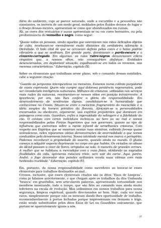 Além do ambiente, cujo ar parece saturado, onde a escuridão e a penumbra são
constantes, os imóveis de um modo geral, moldados pelos fluidos densos do lugar e
o desejo dessas mentes, apresentam-se como que abandonados em ruínas.
Ali, as cores dos vestuários e auras apresentam-se ou em cores berrantes, ou pela
predominância do vermelho e negro, como segue:

"Quase todas as pessoas, ainda aquelas que ostentavam nas mãos delicados objetos
de culto, revelavam-se mentalmente muito distantes da verdadeira adoração à
Divindade. O halo vital de que se cercavam definia pelas cores e o baixo padrão
vibratório a que se acolhiam. Em grande parte, dominavam o pardo-escuro e o
cinzento-carregado. Em algumas, os raios rubro-negros denunciavam cólera
vingativa que, a nossos olhos, não conseguiriam disfarçar. Entidades
desencarnadas, em deplorável situação, espalhavam-se em todos os recantos, nas
mesmas características." (Libertação, capítulo IX).

Sobre os elementais que trabalham nesse plano, sob o comando dessas entidades,
cabe a seguinte citação:

"Guarda as perguntas intempestivas no momento. Estamos numa colônia purgatorial
de vasta expressão. Quem não cumpre aqui dolorosa penitência regenerativa, pode
ser considerado inteligência subumana, Milhares de criaturas, utilizadas nos serviços
mais rudes da natureza, movimentam-se nesses sítios em posição intraterrestre. A
ignorância, por ora, não lhes confere a glória da responsabilidade. Em
desenvolvimento de tendências dignas, candidatam-se à humanidade que
conhecemos na Crosta. Situam-se entre o raciocínio fragmentário do macacóide e a
idéia simples do homem primitivo da floresta. Afeiçoam-se a personalidades
encarnadas ou obedecem, cegamente, aos espíritos prepotentes que dominam em
paisagens como esta. Guardam, enfim a ingenuidade do selvagem e a fidelidade do
cão. O contato com certos indivíduos inclina-os ao bem ou ao mal e somos
responsabilizados pelas Forças Superiores que nos governam, quanto ao tipo de
influência que exercemos sobre a mente infantil de semelhantes criaturas. Com
respeito aos Espíritos que se mostram nestas ruas sinistras, exibindo formas quase
animalescas, neles reparamos várias demonstrações de anormalidade a que somos
conduzidos pela desarmonia interna. Nossa atividade mental nos marca o perispírito.
Podemos reconhecer a propriedade do asserto, quando ainda no mundo. O glutão
começa a adquirir aspecto deprimente no corpo em que habita. Os viciados no abuso
do álcool passam a viver de borco, arrojados ao solo, à maneira de grandes vermes.
A mulher que se habituou a mercadejar com o vaso físico, olvidando as sagradas
finalidades da vida, apresenta máscara triste, sem sair da carne. Aqui, porém,
André, o fogo devorador das paixões aviltantes revela suas vítimas com mais
hedionda crueldade." (Libertação, capítulo IV).

Eis, portanto, da nossa responsabilidade como sacerdotes ao invocar-se esses
elementais para trabalhos destinados ao mal...
Cremos, inclusive, que esses elementais citados são os ditos "Exus de Limpeza",
como já falamos anteriormente, e que chegam após os trabalhos da dita Umbanda
"branca" em grunhidos, sem articularem palavras, apresentando tortuosidade nos
membros mostrando, todo o tempo, que são fiéis ao comando mas ainda muito
inferiores na escala de evolução. Mas utilíssimos em nossos trabalhos para nossa
segurança, limpeza espiritual, quando direcionados ao bem. Hoje, cada vez mais
raros, simplesmente porque não os invocam dando-lhes oportunidade de trabalho,
recomendavelmente à portas fechadas porque impressionam em demasia o leigo,
estão sendo substituídos pelos ditos Exus de Lei ou Guardiões unicamente, que
portam-se aparentemente iguais a nós.


                                                                                   37
 