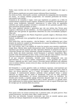 Todos esses trechos são de vital importância para o quê haveremos de expor a
seguir.
Eis os planos espirituais nos quais nossos valorosos Exus transitam...
Ou vivem na Terra, observando, ouvindo, usufruindo da companhia dos encarnados
(os vivos)... ou nessas colônias purgatoriais, em camadas profundas da Crosta,
executando suas tarefas...
Vestindo-se de vermelho e negro, cores que exprimem as paixões ou a falta de
esclarecimento espiritual nesses lugares, facilmente perceptíveis por indivíduos que
vivem nessa freqüência vibratória, misturam-se à essas levas de população
sofredora que ainda guardam vestuário e costumes de seu passado quando vivos,
para passarem desapercebidos ao meio...
São esses espíritos valentes e generosos que vão aos nichos das Trevas para
negociar a libertação de um indivíduo... às vezes negociando-a com esses grupos de
algozes por uma garrafa de aguardente absorvida em uma encruzilhada qualquer.
Uma vela.
São eles os mensageiros dos Planos Superiores quando exigem a libertação desse
ou daquele indivíduo ...
Sofrem, modificando seus perispíritos (2) para parecerem iguais aos seus irmãos
menores...
Para nosso Exu, não há preguiça... não há limites... não há sofrimento que o faça
desistir da tarefa de cumprir as determinações de nossos Caboclos e Pretos-Velhos
na luta permanente contra o mal...
Ele, com certeza, não é um espírito de tanta luz quanto seus mestres espirituais.
Longe disso. Muitos deles ainda demonstram raiva, frustração quando relatam as
injustiças que tiveram quando em vida. Apreciam observar os prazeres da vida, as
conversas frívolas que temos relatando, quando incorporam, o quê ouviram aqui e
acolá. Ainda são muito materiais, muito humanos e, portanto, imperfeitos. Mas,
quando estão direcionados ao bem, terão a certeza de que uma conduta reta fará
com que evoluam mais rapidamente em direção às colônias superiores...
E já que estamos encarnados, vivendo nesse meio purgatorial sem nos
apercebermos, ele é o nosso melhor companheiro... nosso guardião que convive
conosco, vigiando-nos dia e noite contra a incursão desses sofredores que afinizam
com os nossos defeitos, nossos vícios de alma, com fins de obsedar-nos de todas as
formas possíveis...

(2) Perispírito é o nome genérico dado ao invólucro vaporoso, semi-material que
reveste o espírito. Na verdade, o perispírito se subdivide em diversas partes. Pode-se
dizer, em outras palavras, que é o "corpo" do espírito, pelo qual os videntes o
enxergam. É extremamente plástico, podendo tomar qualquer forma e adotar
adereços ao espírito, daí ele poder se manifestar como era em vida, inclusive
apresentando deformidades ou outras características únicas no indivíduo. De
mundo para mundo, o espírito agrega elementos daquele lugar em que vai viver
para formar seu perispírito. Entendê-lo mais a fundo, portanto, é a grande chave
para explicarmos as razões porque alguém pertence a esse ou aquele Orixá pelo tipo
de energia que ele assimila (Nota da autora).

                                   CAPÍTULO IV

              SERÁ EXU UM DEPENDENTE DE ÁLCOOL E FUMO?

Para quem entra em nossos terreiros isso, à primeira vista, até pode parecer. Para
nossos detratores, um prato cheio. Mas é assim mesmo?
Será Exu um beberrão, fumante inveterado, que vem ao mundo apenas para
divertir-se? Dançar elegantemente ao lado de pombagiras?


                                                                                    38
 