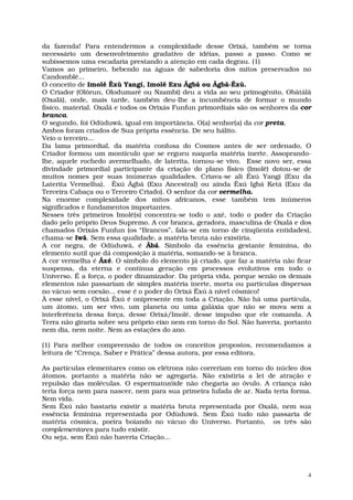 da fazenda! Para entendermos a complexidade desse Orixá, também se torna
necessário um desenvolvimento gradativo de idéias, passo a passo. Como se
subíssemos uma escadaria prestando a atenção em cada degrau. (1)
Vamos ao primeiro, bebendo na águas de sabedoria dos mitos preservados no
Candomblé...
O conceito de Imolê Êxù Yangí, Imolê Exu Âgbâ ou Âgbâ-Êxù.
O Criador (Olôrun, Olodumaré ou Nzambi) deu a vida ao seu primogênito, Obâtálâ
(Oxalá), onde, mais tarde, também deu-lhe a incumbência de formar o mundo
físico, material. Oxalá e todos os Orixás Funfun primordiais são os senhores da cor
branca.
O segundo, foi Odùduwâ, igual em importância. O(a) senhor(a) da cor preta.
Ambos foram criados de Sua própria essência. De seu hálito.
Veio o terceiro...
Da lama primordial, da matéria confusa do Cosmos antes de ser ordenado, O
Criador formou um montículo que se ergueu naquela matéria inerte. Assoprando-
lhe, aquele rochedo avermelhado, de laterita, tornou-se vivo. Esse novo ser, essa
divindade primordial participante da criação do plano físico (Imolê) dotou-se de
muitos nomes por suas inúmeras qualidades. Criava-se ali Êxú Yangí (Exu da
Laterita Vermelha), Êxú Âgbâ (Exu Ancestral) ou ainda Êxú Igbá Ketá (Exu da
Terceira Cabaça ou o Terceiro Criado). O senhor da cor vermelha.
Na enorme complexidade dos mitos africanos, esse também tem inúmeros
significados e fundamentos importantes.
Nesses três primeiros Imolê(s) concentra-se todo o axé, todo o poder da Criação
dado pelo próprio Deus Supremo. A cor branca, geradora, masculina de Oxalá e dos
chamados Orixás Funfun (os “Brancos”, fala-se em torno de cinqüenta entidades),
chama-se Iwâ. Sem essa qualidade, a matéria bruta não existiria.
A cor negra, de Odùduwâ, é Âbá. Símbolo da essência gestante feminina, do
elemento sutil que dá composição à matéria, somando-se à branca.
A cor vermelha é Âxé. O símbolo do elemento já criado, que faz a matéria não ficar
suspensa, da eterna e contínua geração em processos evolutivos em todo o
Universo. É a força, o poder dinamizador. Da própria vida, porque senão os demais
elementos não passariam de simples matéria inerte, morta ou partículas dispersas
no vácuo sem coesão... esse é o poder do Orixá Êxú à nível cósmico!
À esse nível, o Orixá Êxú é onipresente em toda a Criação. Não há uma partícula,
um átomo, um ser vivo, um planeta ou uma galáxia que não se mova sem a
interferência dessa força, desse Orixá/Imolê, desse impulso que ele comanda. A
Terra não giraria sobre seu próprio eixo nem em torno do Sol. Não haveria, portanto
nem dia, nem noite. Nem as estações do ano.

(1) Para melhor compreensão de todos os conceitos propostos, recomendamos a
leitura de “Crença, Saber e Prática” dessa autora, por essa editora.

As partículas elementares como os elétrons não correriam em torno do núcleo dos
átomos, portanto a matéria não se agregaria. Não existiria a lei de atração e
repulsão das moléculas. O espermatozóide não chegaria ao óvulo. A criança não
teria força nem para nascer, nem para sua primeira lufada de ar. Nada teria forma.
Nem vida.
Sem Êxú não bastaria existir a matéria bruta representada por Oxalá, nem sua
essência feminina representada por Odùduwâ. Sem Êxú tudo não passaria de
matéria cósmica, poeira boiando no vácuo do Universo. Portanto, os três são
complementares para tudo existir.
Ou seja, sem Êxú não haveria Criação...




                                                                                  4
 