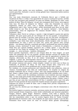 Está sendo visto, porém, um novo modismo... servir bebidas com gelo ou mais
suaves para Exu. Inclusive o uso de cerveja gelada! Isso é lamentável pelos motivos
que apresentamos.
Por que?
Ora, nos mais elementares manuais de Umbanda fala-se que a bebida por
excelência de Exu é a velha e boa aguardente de cana! A cachaça! E quente, servida
ao Exu que incorpora pela primeira vez para ser bebida, despejada no chão, como
pedem os ditos "Exus de Limpeza", já que não conseguem ficar eretos, nem segurar
uma taça. Os Exus de Limpeza ou "Almas", como são chamados em outros
segmentos, bebem no chão, com o líquido derramado sobre o solo. Ora,
antigamente todo o Exu "nascia assim", sendo doutrinado para ficar em pé, falar,
enfim tornar-se um "Exu de Lei". Agora... já nascem "prontos"... bem falantes,
posicionados, cheio de exigências! Ou estamos ficando velhos... ou "as coisas
mudaram". Bem...
Voltamos a dizer. Servir-se cachaça, e quente, é algo intragável a quem não aprecia
bebidas. Até para quem gosta de um drinque de vez em quando, é insuportável.
Quanto pior for servido a um Exu, mais prova-se que ele está bem "incorporado".
Essa é uma das provas "veladas" feitas (faziam?) pelos dirigentes aos médiuns e
entidades e que estão hoje sendo abandonadas, dando margem cada vez mais à
mistificadores de toda a sorte! Cá entre nós, quem não aprecia uma cerveja
gelada... um drinque delicado, suavizado pelo gelo e perfumado por notas de limão,
laranja, cerejas, azeitonas? E onde estará o fundamento, a essência do próprio
Orixá Exu que aprecia bebidas "quentes"? Se o Orixá "gosta", o que dirá dos
serviçais de sua Linha de trabalho? Se o Orixá "gosta" é porque se utiliza dessa
energia... e... seus serviçais... também, óbviamente.
Outra questão importante, refere-se aos tempos ditos de "vaca magra", ao qual
todos nós passamos de vez em quando, quando fazemos excesso de dívidas por
alguma necessidade. Ora, será fácil comprar um copo de aguardente no boteco da
esquina, oferecendo ao Exu. E se ele estiver "acostumado" a bebidas caras,
exigindo, a partir daí, determinadas marcas? Como é que ficamos? Nem sempre
aparecem "doadores" para auxiliar-nos nessas horas... não é verdade?
Eis porque começar por pouco, coisas simples, sempre no trato com os Exus na
Umbanda. É prudente. É eficaz. Se isso fosse sempre feito, evitar-se-ia um
percentual enorme de certos problemas que se repetem por toda a parte.
Por tradição, as cervejas pertencem aos Caboclos desde eras primevas, como já
citamos. Consideramos uma falta de conhecimento, de respeito às origens da
própria Umbanda dar-se cerveja à Exus. Isso está popularizando-se de tal modo
que, daqui a algum tempo, será prática comum Exu pedir quindins para comer...
amalás... e toda a sorte de exotismos contrários à sua essência sem que ninguém
diga ou faça nada para mudar isso! Poderão dizer "cerveja é álcool", é verdade! Mas
e a essência da Umbanda... em respeito às preferências dos guias e Orixás, como é
que fica, já que uma das características de Exu é assimilar tudo o que vem pela
frente? É uma questão de bom senso! De respeito mesmo aos guias superiores!
Podemos ser duros no modo de falar, mas o amigo leitor precisa compreender as
razões aqui expostas.
Há, por sua vez, desvios que nos obrigam a mencionar com o fim de chamarmos a
atenção...
Em muitos lugares os pontos cantados, preciosos meios de sintonia inspirados pelo
Astral quando foram compostos, estão sendo substituídos por músicas populares.
Tangos, boleros, "gipsy kings", flamenco, sambas. Com toda a riqueza dos
repertórios dos pontos cantados, autores e pesquisadores do renome de Ari Pedro
Oro faz comentários sobre o que viu nesses lugares ditos de “Linha Cruzada”
(Quimbanda) de fazermos calar, com vergonha de aqui sequer repetir o que foi dito.
Pensamos duas vezes antes de citar os trechos desse grande antropólogo,


                                                                                 40
 