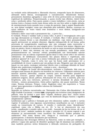 na verdade estão defumando-o, liberando chacras, rompendo laços de obsessores,
aliviando dores físicas, reenergizando o convalescente, dissolvendo formas-
pensamento daninhas agregadas e uma série de itens pertencentes ao tratamento
espiritual do indivíduo. Proporcionando, a quem recebe tais eflúvios, visível bem-
estar e profundo alívio. Para quem assiste a esses trabalhos e está atento, nota-se
muitas vezes a fumaça muito mais densa solta em um foco sobre a região afetada,
de movimentação lenta quando toca o corpo do paciente, logo a seguir dissolvendo-
se, sem deixar vestígios, como que absorvida pelo indivíduo. Muitas, centenas ou
quiçá milhares de vezes vimos esse fenômeno e seus efeitos, intrigando-nos
sobremaneira.
Voltarão a dizer: mas tudo o pensamento faz... a prece faz...
É verdade. Pensar é moldar tudo à nossa volta. A prece é reenergização ativa que
nos liga diretamente ao Criador. É verdade, é verdade. Mas é tolice pensar assim
quando estamos frente a um obsedado em simbiose, cujo único pensamento é
aquele pertencente ao próprio obsessor. Alguém enfraquecido de tal forma, pelos
processos de vampirizações espirituais, que não consegue mais concentrar o
pensamento, ainda mais em uma singela prece. Um doente sem ânimo. Alguém que
está em pânico, frente à iminência da morte ou sob os mais traumáticos problemas.
Voltamos a dizer: não vivemos em um mundo paradisíaco, onde todos estão
permanentemente no "nirvana" celeste possibilitando um intercâmbio salutar
permanente com as esferas superiores! Quem dera! A vida nesse orbe é de extremo
sofrimento, de debilitação contundente dos planos físicos e espirituais, não
podemos ignorar! Aí é que vem a nossa Umbanda que primeiro trata, para depois
doutrinar. Fazendo, como li certa vez: que há horas onde precisamos ter a
sensibilidade de trocar a palavra por um pedaço de pão. Ninguém, que não seja um
faquir ou um santo, consegue raciocinar direito com o estômago dolorido de fome!
Depois sim, poderemos evangelizar... ensinar a orar... doutrinar...
Todas as religiões de fundo afro-descendente, inclusive a Umbanda, lida com as
energias mais densas do planeta em benefício às criaturas. Utilizamos matéria para
imantar matéria (oferenda), usamos matéria para sorver fluidos pesados ou
doentios ("trocas", passar objetos no corpo), usamos matéria para higienizar
ambientes (cigarro, álcool, pólvora, defumações de ervas, etc). A matéria, pela sua
freqüência, pela sua estrutura, pertence à mesma densidade do plano onde
vivemos... nossos pensamentos, vistos pelos espíritos, são quase materiais. Nosso
corpo. Nossas doenças. Porque, então, fingirmos estar tão superiores a "essas
coisas" para ignorarmos o trabalho valoroso da Umbanda?
E... a pólvora?
Segundo os verbetes encontrados em "Dicionário dos Cultos Afro-Brasileiros", de
Olga Gudolle Cacciatore, o termo tuia, empregado nos terreiros como designativo de
pólvora, vem do iorubá e quer dizer "expelir, deslocar para fora". Outro termo
também empregado é fundanga, que vem do kimbundo (língua banto) e significa
simplesmente "pólvora".
Lembremos que a pólvora é formada por três elementos: salitre, enxofre e carvão
vegetal. O primeiro, com algumas características semelhantes ao sal, é inclusive
usado na conservação de carnes. O enxofre é conhecido como "desinfetante"
espiritual, como cita a Bíblia em Jó, 18: "a luz se obscurecerá em sua
tenda...espalhando o enxofre sobre o teu redil... Lançado da luz às trevas, ele se vê
banido da terra", símbolo também de culpa e punição (1). O carvão vegetal é um
elemento já sacramentado como excelente em absorver fluidos pesados dos
ambientes. Pela soma desses três, chega-se à conclusão que a pólvora,
quimicamente, é elemento dissolutivo por excelência.
À semelhança das descargas elétricas na Natureza, como os raios por exemplo, a
pólvora é capaz não apenas de dissolver qualquer tipo de miasmas nos ambientes,
mas também provoca sérios ferimentos à delicada estrutura do perispírito de


                                                                                   42
 