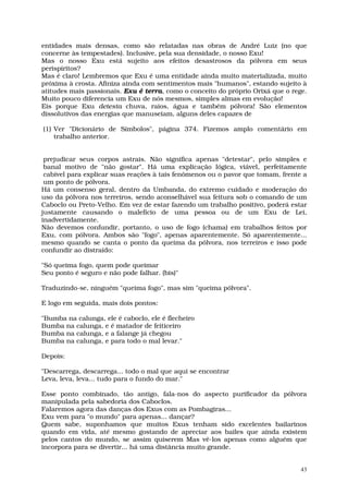 entidades mais densas, como são relatadas nas obras de André Luiz (no que
concerne às tempestades). Inclusive, pela sua densidade, o nosso Exu!
Mas o nosso Exu está sujeito aos efeitos desastrosos da pólvora em seus
perispíritos?
Mas é claro! Lembremos que Exu é uma entidade ainda muito materializada, muito
próxima à crosta. Afiniza ainda com sentimentos mais "humanos", estando sujeito à
atitudes mais passionais. Exu é terra, como o conceito do próprio Orixá que o rege.
Muito pouco diferencia um Exu de nós mesmos, simples almas em evolução!
Eis porque Exu detesta chuva, raios, água e também pólvora! São elementos
dissolutivos das energias que manuseiam, alguns deles capazes de

(1) Ver "Dicionário de Símbolos", página 374. Fizemos amplo comentário em
    trabalho anterior.


 prejudicar seus corpos astrais. Não significa apenas "detestar", pelo simples e
 banal motivo de "não gostar". Há uma explicação lógica, viável, perfeitamente
 cabível para explicar suas reações à tais fenômenos ou o pavor que tomam, frente a
 um ponto de pólvora.
Há um consenso geral, dentro da Umbanda, do extremo cuidado e moderação do
uso da pólvora nos terreiros, sendo aconselhável sua feitura sob o comando de um
Caboclo ou Preto-Velho. Em vez de estar fazendo um trabalho positivo, poderá estar
justamente causando o malefício de uma pessoa ou de um Exu de Lei,
inadvertidamente.
Não devemos confundir, portanto, o uso de fogo (chama) em trabalhos feitos por
Exu, com pólvora. Ambos são "fogo", apenas aparentemente. Só aparentemente...
mesmo quando se canta o ponto da queima da pólvora, nos terreiros e isso pode
confundir ao distraído:

"Só queima fogo, quem pode queimar
Seu ponto é seguro e não pode falhar. (bis)"

Traduzindo-se, ninguém "queima fogo", mas sim "queima pólvora".

E logo em seguida, mais dois pontos:

"Bumba na calunga, ele é caboclo, ele é flecheiro
Bumba na calunga, e é matador de feiticeiro
Bumba na calunga, e a falange já chegou
Bumba na calunga, e para todo o mal levar."

Depois:

"Descarrega, descarrega... todo o mal que aqui se encontrar
Leva, leva, leva... tudo para o fundo do mar."

Esse ponto combinado, tão antigo, fala-nos do aspecto purificador da pólvora
manipulada pela sabedoria dos Caboclos.
Falaremos agora das danças dos Exus com as Pombagiras...
Exu vem para "o mundo" para apenas... dançar?
Quem sabe, suponhamos que muitos Exus tenham sido excelentes bailarinos
quando em vida, até mesmo gostando de apreciar aos bailes que ainda existem
pelos cantos do mundo, se assim quiserem Mas vê-los apenas como alguém que
incorpora para se divertir... há uma distância muito grande.


                                                                                 43
 