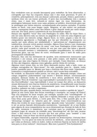 Exu verdadeiro vem ao mundo (incorpora) para trabalhar. Se bem observados, a
coreografia que Exu faz enquanto dança não é das mais graciosas. O povo de
cemitério, principalmente, tem um dançar cadenciado, pesado, rítmico, parecendo o
médium estar em um transe profundo. O povo das encruzilhadas tem o mesmo
ritmo, mas é mais leve, notando-se menos rigor em suas fisionomias. As
pombagiras balançam muito suas saias próximo ao público, descrevendo giros que
se prolongam por vários minutos, acompanhando seus pontos cantados. O mesmo
fazem os Exus, com suas longas capas. Ninguém, se não estiver em profundo
transe, conseguiria beber como eles bebem e girar daquele modo por tanto tempo,
sem cair. Por sinal, prova à assistência de sua incorporação segura.
Dançar não significa “tocar” Exu com Pombagira no salão. Não há toque físico, a
não ser uma discreta mão na cintura ou pegando-se a mão em uma elegância que
lembra quase um minueto antigo. Alguns Exus, às vezes, pegam a mão de sua
companheira (geralmente a Pombagira que faz par vibratório na tronqueira ou
aquela que mais afiniza por similaridade) e "apresentam-na" elegantemente aos
tamboreiros, durante certos pontos cantados. Alguns Exus fazem o que chamamos
na gíria dos terreiros, a "dança do amor" com suas Pombagiras (como vimos há
pouco), cada qual tocando na cintura de seu par com uma das mãos e girando
juntos trocando sorrisos e, visivelmente, energias reequilibrantes. Ao soltarem-se
descrevem giros, um em torno do outro, retornando para o meio do salão para
prosseguirem trabalhando.
Portanto, Exu não faz movimento de quadris, nem movimentos insinuantes que
lembram o ato sexual, nem passam a mão pelos corpos, sob hipótese alguma,
mesmo que seja uma Cigana do Oriente, por exemplo. Como dissemos, as danças
de Exu são elegantes, algumas vezes agitadas, porém cheias de cortesia.
Algumas vezes vemos dois ou três Exus dançando juntos, lado a lado, como as
antigas coreografias da "disco-music". Ou seja, passinho para lá... depois, todos
juntos, passinho para cá. Mesmo que haja a intenção dos Exus mais “experientes”
ensinarem o comportamento-padrão ao novato, não é muito bem entendido...
Na verdade, ao dançarem todos juntos, em uma gira, liberando energia, criam um
campo magnético poderosíssimo cujo intuito é destruir feitiços, envenenamento
psíquico, doenças vindas da assistência e seus afetos, geralmente feitos pelos
chamados "Povo de Cemitério" cuja especialidade é justamente essa. Já o dito "Povo
das Encruzilhadas", cuja especialidade é atuar no campo dos afetos, ao dançarem
atuam diretamente nos chacras básicos da assistência, reequilibrando suas funções
vitais, absorvendo os excessos, transmutando para uma circulação de energia
benéfica, radiante em todo o organismo.
E porque Exu gira, quando dança, inclusive dando às sessões o apelido de "giras"?
Quem já não ouviu falar das forças centrífuga e centrípeta, no campo da Física?
Veja sua máquina de lavar roupas, por exemplo, quando está "centrifugando". O
que ela faz? Através do giro, a água não é expulsa deixando a roupa quase seca?
Uma força puxa para dentro, a outra para fora. Ora, o Exu quando gira ou ele
"descarrega energias" ou "absorve para ele", muitas vezes concentrando-as nas
fibras dos tecidos de suas roupas materiais. Quando estão "saturados", costumam
ir até as portas fazendo determinados movimentos, "expulsando" de si tais fluidos
para alguns de seus companheiros (ou seus elementais) que ficaram do lado de fora
do salão, invisíveis à assistência, que carreiam para os cemitérios, praias ou
qualquer lugar de atuação da entidade para "descarregá-los" ali. Por isso, muitas
vezes, o Exu irrita-se com o incauto que fica nas portas, para "assistir" a tais
descarregos, como se fosse um ritual qualquer sem importância.
A Cigana Esmeralda, segundo comentam quando vai desincorporar, costuma dizer
o seguinte: "eu vou girar em torno da corrente de médiuns... nesse momento peçam
que todas as doenças, todos os males, todas as tristezas fiquem na barra de minha
saia para eu levar embora!". Interessante. Mas isso é possível? Tem fundamento?


                                                                                44
 