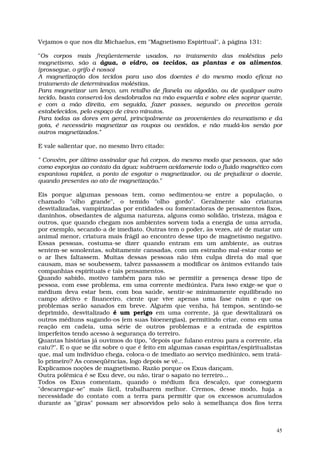 Vejamos o que nos diz Michaelus, em "Magnetismo Espiritual", à página 131:

"Os corpos mais freqüentemente usados, no tratamento das moléstias pelo
magnetismo, são a água, o vidro, os tecidos, as plantas e os alimentos.
(prossegue, o grifo é nosso)
A magnetização dos tecidos para uso dos doentes é do mesmo modo eficaz no
tratamento de determinadas moléstias.
Para magnetizar um lenço, um retalho de flanela ou algodão, ou de qualquer outro
tecido, basta conservá-los desdobrados na mão esquerda e sobre eles soprar quente,
e com a mão direita, em seguida, fazer passes, segundo os preceitos gerais
estabelecidos, pelo espaço de cinco minutos.
Para todas as dores em geral, principalmente as provenientes do reumatismo e da
gota, é necessário magnetizar as roupas ou vestidos, e não mudá-los senão por
outros magnetizados."

E vale salientar que, no mesmo livro citado:

" Convém, por último assinalar que há corpos, do mesmo modo que pessoas, que são
como esponjas ao contato da água: subtraem avidamente todo o fluido magnético com
espantosa rapidez, a ponto de esgotar o magnetizador, ou de prejudicar o doente,
quando presentes ao ato de magnetização."

Eis porque algumas pessoas tem, como sedimentou-se entre a população, o
chamado "olho grande", o temido "olho gordo". Geralmente são criaturas
desvitalizadas, vampirizadas por entidades ou fomentadoras de pensamentos fixos,
daninhos, obsedantes de alguma natureza, alguns como solidão, tristeza, mágoa e
outros, que quando chegam nos ambientes sorvem toda a energia de uma arruda,
por exemplo, secando-a de imediato. Outras tem o poder, às vezes, até de matar um
animal menor, criatura mais frágil ao encontro desse tipo de magnetismo negativo.
Essas pessoas, costuma-se dizer quando entram em um ambiente, as outras
sentem-se sonolentas, subitamente cansadas, com um estranho mal-estar como se
o ar lhes faltassem. Muitas dessas pessoas não têm culpa direta do mal que
causam, mas se soubessem, talvez passassem a modificar os ânimos evitando tais
companhias espirituais e tais pensamentos.
Quando sabido, motivo também para não se permitir a presença desse tipo de
pessoa, com esse problema, em uma corrente mediúnica. Para isso exige-se que o
médium deva estar bem, com boa saúde, sentir-se minimamente equilibrado no
campo afetivo e financeiro, ciente que vive apenas uma fase ruim e que os
problemas serão sanados em breve. Alguém que venha, há tempos, sentindo-se
deprimido, desvitalizado é um perigo em uma corrente, já que desvitalizará os
outros médiuns sugando-os (em suas bioenergias), permitindo criar, como em uma
reação em cadeia, uma série de outros problemas e a entrada de espíritos
imperfeitos tendo acesso à segurança do terreiro.
Quantas histórias já ouvimos do tipo, "depois que fulano entrou para a corrente, ela
caiu?". E o que se diz sobre o que é feito em algumas casas espíritas/espiritualistas
que, mal um indivíduo chega, coloca-o de imediato ao serviço mediúnico, sem tratá-
lo primeiro? As conseqüências, logo depois se vê...
Explicamos noções de magnetismo. Razão porque os Exus dançam.
Outra polêmica é se Exu deve, ou não, tirar o sapato no terreiro...
Todos os Exus comentam, quando o médium fica descalço, que conseguem
"descarregar-se" mais fácil, trabalharem melhor. Cremos, desse modo, haja a
necessidade do contato com a terra para permitir que os excessos acumulados
durante as "giras" possam ser absorvidos pelo solo à semelhança dos fios terra



                                                                                   45
 