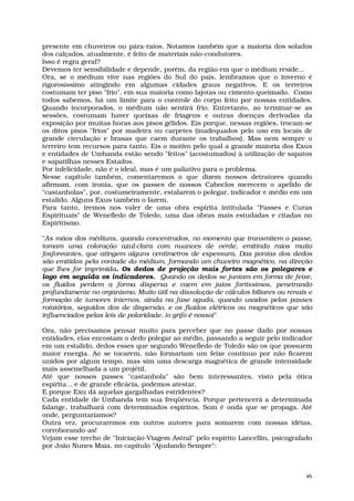 presente em chuveiros ou pára-raios. Notamos também que a maioria dos solados
dos calçados, atualmente, é feito de materiais não-condutores.
Isso é regra geral?
Devemos ter sensibilidade e depende, porém, da região em que o médium reside...
Ora, se o médium vive nas regiões do Sul do país, lembramos que o inverno é
rigorosíssimo atingindo em algumas cidades graus negativos. E os terreiros
costumam ter piso "frio", em sua maioria como lajotas ou cimento queimado. Como
todos sabemos, há um limite para o controle do corpo feito por nossas entidades.
Quando incorporados, o médium não sentirá frio. Entretanto, ao terminar-se as
sessões, costumam haver queixas de friagens e outras doenças derivadas da
exposição por muitas horas aos pisos gélidos. Eis porque, nessas regiões, trocam-se
os ditos pisos "frios" por madeira ou carpetes (inadequados pelo uso em locais de
grande circulação e brasas que caem durante os trabalhos). Mas nem sempre o
terreiro tem recursos para tanto. Eis o motivo pelo qual a grande maioria dos Exus
e entidades de Umbanda estão sendo "feitos" (acostumados) à utilização de sapatos
e sapatilhas nesses Estados.
Por infelicidade, não é o ideal, mas é um paliativo para o problema.
Nesse capítulo também, comentaremos o que dizem nossos detratores quando
afirmam, com ironia, que os passes de nossos Caboclos merecem o apelido de
"castanholas", por, costumeiramente, estalarem o polegar, indicador e médio em um
estalido. Alguns Exus também o fazem.
Para tanto, iremos nos valer de uma obra espírita intitulada "Passes e Curas
Espirituais" de Wenefledo de Toledo, uma das obras mais estudadas e citadas no
Espiritismo.

"As mãos dos médiuns, quando concentrados, no momento que transmitem o passe,
tomam uma coloração azul-clara com nuances de verde, emitindo raios muito
fosforeantes, que atingem alguns centímetros de espessura. Das pontas dos dedos
são emitidos pela vontade do médium, formando um chuveiro magnético, na direção
que lhes for imprimida. Os dedos de projeção mais fortes são os polegares e
logo em seguida os indicadores. Quando os dedos se juntam em forma de feixe,
os fluidos perdem a forma dispersa e caem em jatos fortíssimos, penetrando
profundamente no organismo. Muito útil na dissolução de cálculos biliares ou renais e
formação de tumores internos, ainda na fase aguda, quando usados pelos passes
rotatórios, seguidos dos de dispersão, e os fluidos elétricos ou magnéticos que são
influenciados pelas leis de polaridade. (o grifo é nosso)"

Ora, não precisamos pensar muito para perceber que no passe dado por nossas
entidades, elas encostam o dedo polegar ao médio, passando a seguir pelo indicador
em um estalido, dedos esses que segundo Wenefledo de Toledo são os que possuem
maior energia. Ao se tocarem, não formariam um feixe contínuo por não ficarem
unidos por algum tempo, mas sim uma descarga magnética de grande intensidade
mais assemelhada a um projétil.
Até que nossos passes "castanhola" são bem interessantes, visto pela ótica
espírita... e de grande eficácia, podemos atestar.
E porque Exu dá aquelas gargalhadas estridentes?
Cada entidade de Umbanda tem sua freqüência. Porque pertencerá a determinada
falange, trabalhará com determinados espíritos. Som é onda que se propaga. Até
onde, perguntaríamos?
Outra vez, procuraremos em outros autores para somarem com nossas idéias,
corroborando-as!
Vejam esse trecho de "Iniciação-Viagem Astral" pelo espírito Lancellin, psicografado
por João Nunes Maia, no capítulo "Ajudando Sempre":



                                                                                   46
 
