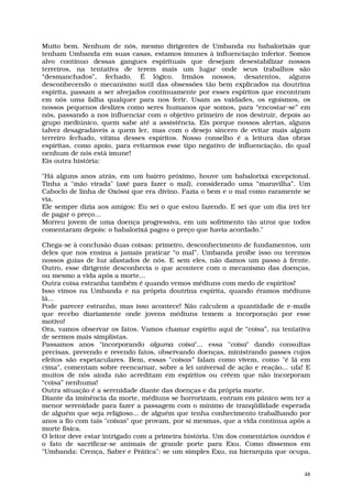 Muito bem. Nenhum de nós, mesmo dirigentes de Umbanda ou babalorixás que
tenham Umbanda em suas casas, estamos imunes à influenciação inferior. Somos
alvo contínuo dessas gangues espirituais que desejam desestabilizar nossos
terreiros, na tentativa de terem mais um lugar onde seus trabalhos são
“desmanchados”, fechado. É lógico. Irmãos nossos, desatentos, alguns
desconhecendo o mecanismo sutil das obsessões tão bem explicados na doutrina
espírita, passam a ser alvejados continuamente por esses espíritos que encontram
em nós uma falha qualquer para nos ferir. Usam as vaidades, os egoísmos, os
nossos pequenos deslizes como seres humanos que somos, para “encostar-se” em
nós, passando a nos influenciar com o objetivo primeiro de nos destruir, depois ao
grupo mediúnico, quem sabe até a assistência. Eis porque nossos alertas, alguns
talvez desagradáveis a quem ler, mas com o desejo sincero de evitar mais algum
terreiro fechado, vítima desses espíritos. Nosso conselho é a leitura das obras
espíritas, como apoio, para evitarmos esse tipo negativo de influenciação, do qual
nenhum de nós está imune!
Eis outra história:

"Há alguns anos atrás, em um bairro próximo, houve um babalorixá excepcional.
Tinha a "mão virada" (axé para fazer o mal), considerado uma “maravilha”. Um
Caboclo de linha de Oxóssi que era divino. Fazia o bem e o mal como raramente se
via.
Ele sempre dizia aos amigos: Eu sei o que estou fazendo. E sei que um dia irei ter
de pagar o preço...
Morreu jovem de uma doença progressiva, em um sofrimento tão atroz que todos
comentaram depois: o babalorixá pagou o preço que havia acordado."

Chega-se à conclusão duas coisas: primeiro, desconhecimento de fundamentos, um
deles que nos ensina a jamais praticar “o mal”. Umbanda proíbe isso ou teremos
nossos guias de luz afastados de nós. E sem eles, não damos um passo à frente.
Outro, esse dirigente desconhecia o que acontece com o mecanismo das doenças,
ou mesmo a vida após a morte...
Outra coisa estranha também é quando vemos médiuns com medo de espíritos!
Isso vimos na Umbanda e na própria doutrina espírita, quando éramos médiuns
lá...
Pode parecer estranho, mas isso acontece! Não calculem a quantidade de e-mails
que recebo diariamente onde jovens médiuns temem a incorporação por esse
motivo!
Ora, vamos observar os fatos. Vamos chamar espírito aqui de “coisa”, na tentativa
de sermos mais simplistas.
Passamos anos "incorporando alguma coisa"... essa "coisa" dando consultas
precisas, prevendo e revendo fatos, observando doenças, ministrando passes cujos
efeitos são espetaculares. Bem, essas "coisas” falam como vivem, como "é lá em
cima", comentam sobre reencarnar, sobre a lei universal de ação e reação... ufa! E
muitos de nós ainda não acreditam em espíritos ou crêem que não incorporam
“coisa” nenhuma!
Outra situação é a serenidade diante das doenças e da própria morte.
Diante da iminência da morte, médiuns se horrorizam, entram em pânico sem ter a
menor serenidade para fazer a passagem com o mínimo de tranqüilidade esperada
de alguém que seja religioso... de alguém que tenha conhecimento trabalhando por
anos a fio com tais "coisas" que provam, por si mesmas, que a vida continua após a
morte física.
O leitor deve estar intrigado com a primeira história. Um dos comentários ouvidos é
o fato de sacrificar-se animais de grande porte para Exu. Como dissemos em
"Umbanda: Crença, Saber e Prática": se um simples Exu, na hierarquia que ocupa,


                                                                                 48
 