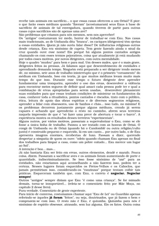 recebe tais animais em sacrifício... o que essas casas oferecem a um Orixá? E pior:
o que farão esses médiuns quando "fizeram" (acostumaram) seus Exus à base de
sacrifício de animais de tal envergadura, quando tiverem de partir para outras
casas cujos sacrifícios são de apenas uma ave?
São problemas que criamos para nós mesmos, sem nos aperceber!
Os "antigos" costumavam ter medo, horror de trabalhar-se com Exu. Nas casas
mais tradicionais, as de Umbanda dita "branca", os caciques (dirigentes) têm ojeriza
a essas entidades. Quem já não ouviu falar disso? De influências religiosas outras
desde criança, Exu era sinônimo de capeta. Tem gente fazendo ainda o sinal da
cruz quando ouve esse nome! Eis porquê há alguns pontos cantados antigos
chamando-os com esses termos pejorativos, coisa que atualmente já está mudando
por todos esses motivos, por novos dirigentes, com outra mentalidade.
Hoje o quadro "mudou" para bem e para mal. Um desses males, que é o mais grave,
dirigentes feitos às pressas. Já falamos aqui que desenvolvimento de entidades e
aprendizado demanda tempo. Ninguém está preparado a ser dirigente tendo menos
de, no mínimo, sete anos de trabalho ininterrupto que é o primeiro “coroamento” do
médium em Umbanda. Isso em teoria, já que muitos médiuns levam muito mais
tempo do que isso. Durante esse tempo o futuro dirigente deve aprender
fundamentar uma tronqueira, aprender o uso das ervas, desenvolver a vidência
para encontrar meios seguros de definir qual amaci cada pessoa pode ter e qual a
combinação de ervas apropriadas para serem usadas, desenvolver plenamente
suas entidades para que essas tenham condições de ministrar os fundamentos da
casa, conhecer toda a ritualística, pontos cantados e riscados, trato com o público,
ética, leitura de apoio das obras espíritas e de diversos segmentos religiosos,
aprender a lidar com obsessores, uso de banhos e chás... isso tudo, no mínimo! E
os problemas decorrem justamente porque alguns médiuns, crendo já serem
capazes e achando que aprenderão o resto no caminho, abrem seus terreiros
naquela impressão de que é “só fazer uma prece de abertura e tocar o barco”. A
experiência mostra os resultados desses terreiros “experimentais”.
Alguns outros, por vários motivos, passaram a supervalorizar o Exu, como se ele
fosse a única linha de trabalho. Passou a ser tratado com as honras de Orixá. O
congá de Umbanda ou de Orixá (quando há o Candomblé ou outra religião/culto
junto) é construído pequeno e esquecido, lá em um canto... por outro lado, o de Exu
apresenta imagens enormes, recobertas de luxo. Passam a dizer, querendo
despertar a simpatia de quem os ouve: "odeio quando chamam Exu apenas no final
dos trabalhos para limpar a casa, como um pobre coitado... Exu merece um lugar
ao Sol".
A intenção é boa... mas...
Já não bastaria Exu ser feito em ervas, outros elementos, dendê e marafo. Pouca
coisa, dizem. Passaram a sacrificar aves e os animais foram aumentando de porte e
quantidade, indiscriminadamente. Se isso fosse sinônimo de “axé” para as
entidades, não estaríamos aqui aconselhando a não fazerem isso, podem ter a
certeza. Nesses lugares foram esquecidos os Pretos-Velhos e os Caboclos, que
jamais permitiriam isso, considerando-os “ranzinzas” porque tentam coibir tais
práticas. Esqueceram também que, com Exu, o correto é negociar. Negociar
sempre!
Outros "antigos" sempre diziam que Exu "é como uma criança". Se for mimado
demais, torna-se insuportável... (releia-se o comentário feito por Mãe Moça, no
capítulo 2 desse livro).
Pura verdade. Comentário de gente experiente.
Para início de conversa, costumamos chamar aqui "Exu de Lei" ou Guardião apenas
referindo-se àqueles já foram "feitos", ou seja, doutrinados, que já fazem o bem e
comprazem-se com isso. O resto não é Exu, é quiumba. Quiumba para nós é
sinônimo de espírito obsessor, atrasado, sem luz alguma. Eis os fatos. Outra coisa


                                                                                  49
 