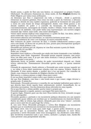 Sendo assim, o poder de Êxú não tem limites, só comparável ao próprio Criador,
Olodumaré. Os africanos chamavam-no, desse modo, de Êxú Elégbará (Senhor do
Poder Mágico), por todas essas atribuições.
Já dissemos que Êxú é onipresente em toda a Criação... desde a partícula
elementar às maiores galáxias. Para estar em toda a parte do Universo, o africano
imaginou-o dotado de uma rapidez espantosa, podendo se locomover de uma parte
a outra em uma fração de tempo inimaginável. Assim, esse Orixá passou a ser
dotado também do poder e o controle da locomoção, da velocidade. E,
concomitantemente, mensageiro do Criador, Imolês e Orixás. Como todos os mitos
revestem-se de símbolos, esse poder tinha uma representação: um cacetete mágico
chamado ògo. Valerá, mais tarde, uma maior abordagem...
Vários mitos tentam explicar essa onipresença e o poder de Êxú. Um deles, talvez o
mais conhecido, seja a sua luta contra Ôrunmìlá.
Procuremos observar nas entrelinhas, os conceitos inclusos nesse mito...
Com a incumbência de criar o ser humano, lá estava entretido Oxalá.
Mas temeroso do poder crescente de Êxú, o Criador (Olodumaré) enviou-o para
viver com Oxalá. Lá ficava ele na porta da casa, pronto para desempenhar qualquer
tarefa que Oxalá pedisse a ele.
Ôrunmìlá que passava por ali, deparou-se com Êxú sentado à porta de Oxalá.
Queria muito ter um filho.
Pediu um, a Oxalá.
Repetidas vezes explicou a Ôrunmìlá que ainda não havia terminado o seu trabalho,
aparecesse mais tarde. Impossível. Ôrunmìlá queria naquele instante, não outro,
levar um filho para casa. E já que não tinha nenhum à mão já pronto, pediu-lhe
aquele sentado a sua porta ...
Apavorado frente ao pedido, sabedor do poder incontrolável daquele ser, Oxalá
tentou advertir-lhe. Teimosamente Ôrunmilá queria aquele... e queria somente
aquele.
Cansado de argumentar, Oxalá ordenou a Ôrunmìlá que então tocasse naquele ser
e, ao voltar à terra (âiyé) mantivesse relações com sua esposa, Yebìírú. Assim fez
Ôrunmìlá. E doze meses depois, a mulher deu à luz um garoto. Por conselho de
Oxalá, essa criança foi chamada de Elégbára (Senhor do Poder).
Mal nasceu, a criança passou a exigir coisas para comer.
E em sua fome insaciável comeu tudo o que existia no mundo.
Até que Êxú Elégbará, com fome e não tendo mais o que comer, exigiu devorar a
própria mãe. E assim fez.
Horrorizado, Ôrunmìlá procurou o conselho de um babalaô (adivinho) para saber o
que deveria fazer frente àquela fome sobrenatural, terrível. Aconselhado, fez as
oferendas necessárias. Um dos elementos dessa oferenda era uma espada.
Foi aí que Êxú fez o último pedido: queria comer o próprio pai.
Ôrunmìlá pegando a espada, passou a perseguir Êxú para matá-lo...
O garoto fugiu. Primeiro para um dos nove Ôrun (níveis do Céu), tentando escapar
de seu perseguidor.
Ôrunmìlá apanha-o, partindo-o em incontáveis pedaços (duzentos era um número
considerado quase infinito aos iorubás) que se transformaram em duzentos Êxú(s).
Porém seu filho se refazia logo adiante, deixando para trás seus "clones", correndo
para o outro nível do céu para fugir-lhe à fúria...
E, nos nove Ôrun, Ôrunmìlá perseguiu e cortou Êxú Elégbará em incontáveis
pedaços que se transformavam novamente em incontáveis Êxú(s)...
No último nível, sem ter mais para onde fugir, o garoto pediu clemência ao pai.
Disse-lhe que os incontáveis Êxú(s), que ficaram habitando os nove Ôrun,
passariam a servir Ôrunmìlá como seus mensageiros, tão obedientes como filhos.
Que devolveria (vomitaria) tudo o que comeu, inclusive a própria mãe, dando-lhe
como presente uma prosperidade sem fim.


                                                                                  5
 