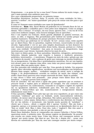 Perguntamos... e os guias de luz a essa hora? Foram embora há muito tempo... ali
não é mais morada nem ambiente para eles...
Eis o que a Quimbanda proporciona, no primeiro tempo.
Escaladas meteóricas, sucesso, fama. O acordo com essas entidades foi feito...
querem "o melhor", em "maior quantidade" pelo preço de contar com eles para o que
der e vier...
E como se chamam essas entidades nas casas de Quimbanda?
Intitulam-se... Exus. Sim, Exus! Muitos ali poderiam ter se tornado Exus de Lei, se
tivessem aprendido a trabalhar para o bem pelos seus dirigentes. Como os antigos
diziam, "Exu é criança". O cacique, em sua usura, ignorou isso... e em vez de tê-los
como seus melhores amigos, criou futuros inimigos sem se aperceber...
Exu é um espírito em evolução. Ainda guarda afinidade às paixões terrenas. Ao
amor, ao ódio, à vingança. Não perambulam pelo Umbral em tarefas porque são
espíritos luminares. Trabalham ali, porque precisam. Precisam evoluir!
Junto aos Exus que poderiam ter se tornado "de Lei", nessas casas, estão aqueles
que se dizem Exus. São os quiumbas, espíritos trevosos, encarcerados no mal por
séculos. Ingenuidade é crer-se que uma simples doutrinação os fará demover do
mal. Assumem nomes já sacramentados dessa Linha, dançam, portam-se e bebem
como uma entidade "verdadeira". Isso para os incautos, os inexperientes. Logo
mostram para o quê vieram, bastando observá-los mais de perto...
São esses os falsos guias, os Exus quiumbas, falastrões, arrogantes, pretenciosos,
beberrões, falando palavrão, sem respeito à homens e mulheres presentes,
pedichões, interesseiros... e mentirosos. Chegam em meio da roda e gritam que são
os "maiores do mundo", sob o aplauso de gente que comunga na mesma freqüência.
Ou os inexperientes. Um falso Exu é profundamente mentiroso. Por ser um espírito,
terá alcance para ver alguma coisa além, uma visão um pouco maior comparando-
se à nossa. Mas não passa muito disso...
Um Exu quiumba não trabalha por uma flor. Uma garrafa de bebida. Um pequeno
agrado. Quer oferendas significativas, sacrifícios nas encruzilhadas com freqüência.
Quanto mais sangue, melhor... verdadeiro vampiro do astral, sorve a energia do
sangue e do despreendimento ocorrido no estertor da morte das vítimas, com
avidez. Esses Exus parecem estar sempre morrendo de fome. Nada os satisfaz.
A essa altura o leitor está pensando... mas porque esses falsos Exus são tão
famélicos... e porque querem tanto sangue?
Fácil de entender. Por não terem o apoio dos guias superiores que os ensinam a
procurar locais e regiões para se abastecer de energias. Por não contarem com
espíritos superiores em conhecimento, contando-se aí legiões e legiões de espíritos
tão ou igualmente inferiores, trabalhando para eles. Por não contar com os
Caboclos e Pretos-Velhos que são, numericamente e energicamente falando,
infinitamente mais fortes...
O Exu quiumba é fraco. Fraco pelo tipo que são seus seguidores, já que esses não
costumam "colaborar" por amor ou lealdade, sendo essencialmente inferiores,
rebeldes. Ao menor sinal de perigo, debandam. Não sabem aproveitar energias. Por
mais sábios e cultos sejam, faltam-lhes o conhecimento das diretrizes do Criador.
Por ser tão inferior, é inconstante, não fazendo muita questão de "satisfazer" o
cliente que o busca... afinal, o negócio dele é apenas "receber". Não são leais a
ninguém, apenas a si mesmos (por isso preconizou-se na Quimbanda dizer-se que
"Exu se vende" fácil. Mas é claro. Para eles, tudo é "negócio"). Não têm amor a
qualquer criatura, nem piedade, a não ser por eles mesmos!
Esses Exus limitados, fracos se comparados aos nossos Caboclos e Pretos-Velhos,
aparentam muito, à primeira vista. Eis porque negócio na Quimbanda “da pesada”
não resulta em coisas muito boas. Como são fracos, não conseguem manter as
"graças" por muito tempo. Daí dizer-se que "Exu dá, e depois tira"... nesse caso
deveria ser substituído por "Exu dá, mas não consegue manter por muito tempo".


                                                                                  51
 