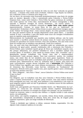 Aquela promessa de "trazer seu homem de volta em sete dias" redunda em grande
fracasso... o homem volta ainda mais revoltado, violento e logo depois vai embora.
Ou a oferenda é feita e o homem nem chega a vir...
Por ser fraco, ele necessita estar buscando permanentemente uma fonte de energia
para se manter. Quando o Exu é assessorado pelos Caboclos e Pretos-Velhos
(vejamos bem, casas onde Caboclo e Preto-Velho faz giras contínuas de caridade,
não vindo apenas em certos dias, marcadamente de festas consagradas a eles)
aprende a absorver energias de outros elementos... em outros reinos... é
realimentado por essas entidades tornando-se muito forte com muito pouco
(aparentemente). Contam, os nosso Exus de Lei, que os "poderosos", os
"penachudos" (Caboclos) e Pretos-Velhos levam-os para absorverem energias aqui e
acolá. Voltam "de barriga cheia", como contam alegres. Já o Exu quiumba necessita
de uma das maiores fontes de energia disponíveis nesse plano físico... o sacrifício
animal. É real, o sacrifício é uma das fontes mais ricas em energias revitalizantes
para os espíritos mais materializados.
Diferentemente do Candomblé que mantém uma tradição milenar, não há razão
para manter o sacrifício animal dentro de nossas casas. E é mais uma barreira à
entrada de quiumbas em nossos terreiros. Fora dos sacrifícios, eles não terão outra
fonte de energia que os satisfaça com plenitude, tendo de ir embora!
Ora, em uma casa bem direcionada, o sacrifício pode ser substituído por outros
elementos de igual poder, quando combinados sob a orientação dos Caboclos e
Pretos-Velhos, para satisfazer àquele grupo de Exus que trabalhará naquela casa.
Eis porque afirmamos, ser possível trabalhar-se sem o sacrifício animal com
sucesso pleno. O sacrifício é uma opção às nossas casas, hoje “cruzadas” com a
Quimbanda (porque trabalham com Exus), mas não é imprescindível,
insubstituível, como pensam alguns. Para isso acontecer, porém, em condição
única, não existe Exu de Lei satisfeito sem esses guias superiores. Tanto os
Caboclos precisam deles para os trabalhos mais pesados, quanto eles precisam dos
mesmos para "alimentarem-se" bem (1). Voltamos aqui a repetir, para fazer-nos
mais contundentes: sempre devem trabalhar sob a orientação dos Caboclos e
Pretos-Velhos! Isso significa que esses últimos incorporarão, ditarão a combinação
de elementos das oferendas, como fazê-las, orientarão no "fundamento" da
tronqueira, fórmula única para aquela casa, para aqueles guias e para a destinação
ao qual essa mesma casa terá.
É... dirá o dirigente... meu Exu é "firme", meus Caboclos e Pretos-Velhos nem tanto!
O que eu faço?
Não faça!
Um dirigente, que vá trabalhar com Exu sem Caboclos e Pretos-Velhos firmes é
como o sujeito aventurando-se a partir, pelos oceanos, sem uma mísera bússola!
Está entregando sua casa, sua vida, seus médiuns e sua assistência a um rumo ao
qual ninguém saberá onde vai dar! E geralmente, o destino nunca foi dos melhores
nessas condições!
André Luiz, psicografado por Francisco Cândido Xavier, em "Missionários da Luz",
capítulo 11, conta-nos um aterrador quadro desses espíritos desvitalizados,
desesperados em absorver as energias do sangue dos animais, em um matadouro...
Caíam às centenas, sobre a carcaça das vítimas e o líquido vertido à cada animal
morto, em sofreguidão...
Junto deles, um espírito invigilante, um suicida, vítima dessa horda, permanecia
ali, sonambúlico, vampirizado às últimas. Seria alvo, nesse dia, de resgate pelos
espíritos superiores, após um longo trabalho de libertação.
Assim:
"Vendo a claridade que rodeara a vítima, estavam lívidos, espantados. Um dos
algozes mais corajosos replicou em voz alta:



                                                                                  52
 