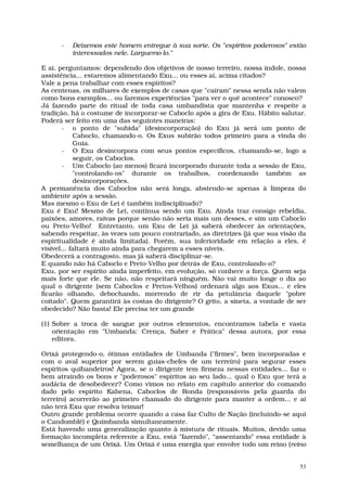 -   Deixemos este homem entregue à sua sorte. Os "espíritos poderosos" estão
          interessados nele. Larguemo-lo."

E aí, perguntamos: dependendo dos objetivos de nosso terreiro, nossa índole, nossa
assistência... estaremos alimentando Exu... ou esses aí, acima citados?
Vale a pena trabalhar com esses espíritos?
As centenas, os milhares de exemplos de casas que "caíram" nessa senda não valem
como bons exemplos... ou faremos experiências "para ver o quê acontece" conosco?
Já fazendo parte do ritual de toda casa umbandista que mantenha e respeite a
tradição, há o costume de incorporar-se Caboclo após a gira de Exu. Hábito salutar.
Poderá ser feito em uma das seguintes maneiras:
        - o ponto de "subida" (desincorporação) do Exu já será um ponto de
            Caboclo, chamando-o. Os Exus subirão todos primeiro para a vinda do
            Guia.
        - O Exu desincorpora com seus pontos específicos, chamando-se, logo a
            seguir, os Caboclos.
        - Um Caboclo (ao menos) ficará incorporado durante toda a sessão de Exu,
            "controlando-os" durante os trabalhos, coordenando também as
            desincorporações.
A permanência dos Caboclos não será longa, abstendo-se apenas à limpeza do
ambiente após a sessão.
Mas mesmo o Exu de Lei é também indisciplinado?
Exu é Exu! Mesmo de Lei, continua sendo um Exu. Ainda traz consigo rebeldia,
paixões, amores, raivas porque senão não seria mais um desses, e sim um Caboclo
ou Preto-Velho! Entretanto, um Exu de Lei já saberá obedecer às orientações,
sabendo respeitar, às vezes um pouco contrariado, as diretrizes (já que sua visão da
espiritualidade é ainda limitada). Porém, sua inferioridade em relação a eles, é
visível... faltará muito ainda para chegarem a esses níveis.
Obedecerá a contragosto, mas já saberá disciplinar-se.
E quando não há Caboclo e Preto-Velho por detrás de Exu, controlando-o?
Exu, por ser espírito ainda imperfeito, em evolução, só conhece a força. Quem seja
mais forte que ele. Se não, não respeitará ninguém. Não vai muito longe o dia ao
qual o dirigente (sem Caboclos e Pretos-Velhos) ordenará algo aos Exus... e eles
ficarão olhando, debochando, morrendo de rir da petulância daquele "pobre
coitado". Quem garantirá às costas do dirigente? O grito, a sineta, a vontade de ser
obedecido? Não basta! Ele precisa ter um grande

(1) Sobre a troca de sangue por outros elementos, encontramos tabela e vasta
    orientação em "Umbanda: Crença, Saber e Prática" dessa autora, por essa
    editora.

Orixá protegendo-o, ótimas entidades de Umbanda ("firmes", bem incorporadas e
com o aval superior por serem guias-chefes de um terreiro) para segurar esses
espíritos quibandeiros! Agora, se o dirigente tem firmeza nessas entidades... faz o
bem atraindo os bons e "poderosos" espíritos ao seu lado... qual o Exu que terá a
audácia de desobedecer? Como vimos no relato em capítulo anterior do comando
dado pelo espírito Kahena, Caboclos de Ronda (responsáveis pela guarda do
terreiro) acorrerão ao primeiro chamado do dirigente para manter a ordem... e aí
não terá Exu que resolva teimar!
Outro grande problema ocorre quando a casa faz Culto de Nação (incluindo-se aqui
o Candomblé) e Quimbanda simultaneamente.
Está havendo uma generalização quanto à mistura de rituais. Muitos, devido uma
formação incompleta referente a Exu, está "fazendo", “assentando” essa entidade à
semelhança de um Orixá. Um Orixá é uma energia que envolve todo um reino (reino


                                                                                  53
 