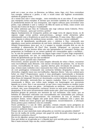 pode ser o mar, os céus, as florestas, as folhas, raios, fogo, etc). Para centralizar
sua energia, utiliza-se a pedra, o otá, o ocutá como um legítimo acumulador,
símbolo da própria terra.
Já o nosso Exu não é uma energia... nem centraliza em si um reino. É um espírito
que manipula certas energias. E mesmo que necessite também de um acumulador
(o fundamento) dentro de sua tronqueira, não regerá cabeças para necessitar uma
pedra, cuja utilidade é unir a "cabeça" do filho-de-santo ao Orixá, como ocorre nos
rituais dos Cultos de Nação e Candomblé!
Se todos sabemos que Exu de Umbanda não rege cabeças (nem Caboclo, Preto-
Velho ou Criança)... para quê servirá a pedra?
Alguns fundamentos de tronqueira podem até exigir terra de alguns locais, os de
ciganos exigir certas pedras semi-preciosas... porque serão elementos afins
sintonizando com a freqüência ao qual eles trabalham. É uma coisa. Mas a pedra...
como ligação à cabeça do médium nesse sentido... não tem a menor utilidade!
Há casas de Quimbanda sacrificando aves e cabritos à Exu, colocando nos
alguidares suas partes portadoras de axé (exés, inhálas), à semelhança do feito aos
Orixás! Perguntamos: para quê, se é o sangue (a energia extraída dele no ato do
sacrifício) a alimentação do Exu? Pior: quando "despejam" as carcaças nas
encruzilhadas, já que muitas delas não são apropriadas ao consumo? Porque não
perguntam às entidades se as carnes poderão ser consumidas após o sacrifício...
ou, se não for possível, enterradas em algum lugar ermo? O povo leigo responderá,
quando perguntado, ser nós, os umbandistas os praticantes desse ato, e não o
irmão da Quimbanda que faz tais sacrifícios!
Isso não é justo, quando não o fazemos!
Procuremos, mesmo quando for uma simples oferenda de velas e flores, encontrar
uma encruzilhada mais distante, com menor circulação de pessoas. Ou, se houver
acesso, encruzilhadas de mato... aquelas abertas pela circulação de animais. Ou
seja, termos mais cuidados com o manuseio das velas, evitando incêndios.
Já ouvi pombagiras reclamando não aceitarem bebidas despejadas à terra, nas
oferendas, exigindo taças nas encruzilhadas. Algumas dizem: "não sou animal para
beber no chão"! Perguntamos: quem é essa pombagira contrariando a formação
mais básica de Exu, que é beber diretamente da terra (como ainda fazemos com os
ditos Exus de Limpeza)? Deverá ser doutrinada a aceitar bebidas despejadas à terra
em suas oferendas, sorvendo-lhes os vapores exalados. Esse é um fundamento
remontando à África, aos cultos mais antigos em homenagem aos ancestrais
ligando-os à terra. Exu é um ancestral, já que viveu como homem ou mulher junto
a nós. Beberá em taças nas giras... incorporada ao médium... mas nas oferendas
aceitará, sim, suas champanhas, cachaças, licores ou seja quais suas preferências,
despejadas. E há outro inconveniente ainda muito pior para essa justificativa.
Diversos grupos de proteção aos menores de rua reclamam, com razão, que as
bebidas de oferendas colocadas nas encruzilhadas são consumidas por crianças,
tornando-as alcoólatras precocemente. Ou moradores de rua, já adultos. De
qualquer forma, nossa religião não pode (nem deve) colaborar com a piora das
pessoas. Pedem-nos esses grupos que divulguemos, encarecidamente, a alteração
dessa prática para colaborar com seu trabalho.
Outro problema é o uso de vidro, garrafas, cristais criando cacos perigosos ao
transeunte. Alguidares e uma série de objetos que acabam criando lixo, em vez de
manter o ambiente limpo.
Porque não se usar materiais mais adequados ao convívio nas grandes cidades?
Em vez de toalha de tecido, porque não papel de seda decorado como base que se
dissolverá à primeira chuva?
Em vez de alguidar, porque não bandejas de papelão?
Para quê deixar-se as garrafas se é o líquido que será sorvido pelas entidades?
Não é mais racional, hoje em dia, certos cuidados?


                                                                                   54
 