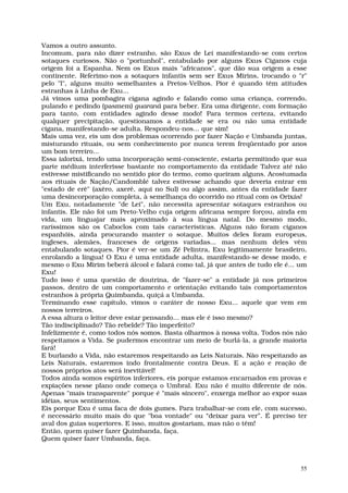 Vamos a outro assunto.
Incomum, para não dizer estranho, são Exus de Lei manifestando-se com certos
sotaques curiosos. Não o "portunhol", entabulado por alguns Exus Ciganos cuja
origem foi a Espanha. Nem os Exus mais "africanos", que dão sua origem a esse
continente. Referimo-nos a sotaques infantis sem ser Exus Mirins, trocando o "r"
pelo "l", alguns muito semelhantes a Pretos-Velhos. Pior é quando têm atitudes
estranhas à Linha de Exu...
Já vimos uma pombagira cigana agindo e falando como uma criança, correndo,
pulando e pedindo (pasmem) guaraná para beber. Era uma dirigente, com formação
para tanto, com entidades agindo desse modo! Para termos certeza, evitando
qualquer precipitação, questionamos a entidade se era ou não uma entidade
cigana, manifestando-se adulta. Respondeu-nos... que sim!
Mais uma vez, eis um dos problemas ocorrendo por fazer Nação e Umbanda juntas,
misturando rituais, ou sem conhecimento por nunca terem freqüentado por anos
um bom terreiro...
Essa ialorixá, tendo uma incorporação semi-consciente, estaria permitindo que sua
parte médium interferisse bastante no comportamento da entidade Talvez até não
estivesse mistificando no sentido pior do termo, como queiram alguns. Acostumada
aos rituais de Nação/Candomblé talvez estivesse achando que deveria entrar em
"estado de erê" (axêro, axerê, aqui no Sul) ou algo assim, antes da entidade fazer
uma desincorporação completa, à semelhança do ocorrido no ritual com os Orixás!
Um Exu, notadamente "de Lei", não necessita apresentar sotaques estranhos ou
infantis. Ele não foi um Preto-Velho cuja origem africana sempre forçou, ainda em
vida, um linguajar mais aproximado à sua língua natal. Do mesmo modo,
raríssimos são os Caboclos com tais características. Alguns não foram ciganos
espanhóis, ainda procurando manter o sotaque. Muitos deles foram europeus,
ingleses, alemães, franceses de origens variadas... mas nenhum deles vêm
entabulando sotaques. Pior é ver-se um Zé Pelintra, Exu legitimamente brasileiro,
enrolando a língua! O Exu é uma entidade adulta, manifestando-se desse modo, e
mesmo o Exu Mirim beberá álcool e falará como tal, já que antes de tudo ele é... um
Exu!
Tudo isso é uma questão de doutrina, de "fazer-se" a entidade já nos primeiros
passos, dentro de um comportamento e orientação evitando tais comportamentos
estranhos à própria Quimbanda, quiçá a Umbanda.
Terminando esse capítulo, vimos o caráter de nosso Exu... aquele que vem em
nossos terreiros.
A essa altura o leitor deve estar pensando... mas ele é isso mesmo?
Tão indisciplinado? Tão rebelde? Tão imperfeito?
Infelizmente é, como todos nós somos. Basta olharmos à nossa volta. Todos nós não
respeitamos a Vida. Se pudermos encontrar um meio de burlá-la, a grande maioria
fará!
E burlando a Vida, não estaremos respeitando as Leis Naturais. Não respeitando as
Leis Naturais, estaremos indo frontalmente contra Deus. E a ação e reação de
nossos próprios atos será inevitável!
Todos ainda somos espíritos inferiores, eis porque estamos encarnados em provas e
expiações nesse plano onde começa o Umbral. Exu não é muito diferente de nós.
Apenas "mais transparente" porque é "mais sincero", enxerga melhor ao expor suas
idéias, seus sentimentos.
Eis porque Exu é uma faca de dois gumes. Para trabalhar-se com ele, com sucesso,
é necessário muito mais do que "boa vontade" ou “deixar para ver”. É preciso ter
aval dos guias superiores. E isso, muitos gostariam, mas não o têm!
Então, quem quiser fazer Quimbanda, faça.
Quem quiser fazer Umbanda, faça.



                                                                                 55
 