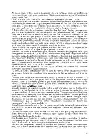 Ao nosso lado, o Exu, com a namorada do seu médium, saem abraçados, em
conversas típicas entre dois românticos. Afinal, quem namora quem? O médium, à
jovem... ou o Exu?
Outro irritou-se com um inseto. Com a bengala o persegue por todo o salão...
Esses são alguns dos horrores, de típicas mistificações grosseiras, que servem aqui
como exemplos chocantes do que não pode acontecer, do que não pode ser feito em
uma gira. Muitos dirão que estamos "ultrapassados"... "a coisa evoluiu"... o "Exu
está mais moderno". Parece piada, se não fosse trágico. Ou pior, cômico.
O leitor talvez riu, durante nossa exposição, dos "horrores". Conhecemos pessoas
que procuram avidamente por esses lugares mal embasados para rir... porque gira
para eles é sinônimo de comédia, diversão nos fins de semana. Já ouvimos tais
coisas, por incrível que pareça a muitos. Para ver tais absurdos e depois sair
comentando, às gargalhadas, que a casa de fulano é "maravilhosa"... um verdadeiro
circo! Certa vez ouvimos de uma senhora o seguinte comentário: "a casa de vocês é
muito, muito chata. Não tem nada para a gente rir!". Se a situação não fosse séria,
seria motivo de elogio a nós. E agradecer aos Céus por isso!
Exemplicamos com o pior que poderia acontecer em uma gira, na esperança de
fazer o leitor lembrar-se sempre do que expomos no futuro.
Também, de ponta a ponta desse país, ouvimos reclames dos próprios Exus. Que
"não gostam" de luz forte. De luz de dia, de flashes de máquinas fotográficas, muito
menos de lâmpadas potentes utilizadas em filmagens. Toleram, por alguns minutos.
Mas "detestam". Quando é pedido que posem para fotos, vêm reclamando e tapam
os rostos com seus chapéus, barras de saia para não ter de enfrentar diretamente o
foco. Fecham os olhos. Outrossim, suas tronqueiras costumam ser fechadas quase
hermeticamente contra a luz do dia. Por que?
Se todos falam em uníssono, há uma razão prática! Já falamos em trabalhos
anteriores, mas iremos aqui nos repetir.
Há Exus, inclusive, pedindo para que as luzes do terreiro serem amainadas durante
as sessões. Outros, só trabalham com a ausência de luz, no máximo sob a luz de
velas.
Durante o dia, o Sol, em sua magnitude, produz a ionização de toda a atmosfera. O
mesmo acontece com o gás preso dentro das lâmpadas. Através de uma carga
elétrica, tanto a atmosfera quanto o gás ficam luminescentes, nessa reação em
cadeia. O importante aqui é dizer, quanto mais ionizado for um ambiente (mais
luminoso), mais eletrificado será.
Quando falamos em capítulo anterior sobre a pólvora, vimos ser tal fenômeno (a
ionização, a eletrificação) capaz de provocar sérios ferimentos no perispírito, nos
corpos astralinos, de entidades mais materializadas. Tanto quanto têm dificuldade
em manusear as energias mais densas (em trabalhos diversos), sentem profundo
mal-estar. Uns queixam-se de "dor". Em alguns casos, essas energias serão
dissolvidas ao contato da luz, em outras palavras, "desmanchadas". Por isso
recomenda-se que se enterrem certos "trabalhos", "colocando-os dentro das
tronqueiras", pondo-os em abafadores.
Quando incorporam durante o dia, em casos excepcionais, pedem o fechamento das
aberturas do terreiro (ou das casas) para poderem circular no ambiente, sem
empecilhos.
Quando precisam fazer algum trabalho de dia, sob o Sol, por qualquer motivo (eis
outra raridade!) vão e voltam correndo após alguns pouquíssimos minutos,
esbaforidos. Reclamando muito.
Seu horário mais freqüente é após a meia-noite, quando a atmosfera já perdeu
completamente sua ionização, sua eletrificação. É nesse horário que "Exu fica mais
forte". Traduzindo-se, pode manipular energias com amplo poder.
Em dias de tempestade, mesmo no interior dos terreiros, ficam desconfortáveis.
Sair, sob a chuva (eletrificada pelas tempestades) ou tocar seus pés nessa água


                                                                                  58
 