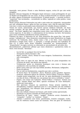 imantada, nem pensar. Ficam a uma distância segura, certos de que não serão
atingidos.
Quando colocam lâmpadas de filmagem (mais intensas e mais prolongadas do que
os flashes de fotografias) em um canto, os Exus acabam ficando no extremo oposto
do salão, alguns reclamando veementemente. E jamais posam... e quando acontece,
"suportam" tais incômodos... escondendo os olhos, tapando-se como podem, como
já dissemos.
Razão porque diversas Federações em todo o país estão em campanha, ovacionados
por nós, proibindo festas e giras de Exu em praias, sob o Sol do meio-dia! Ferem,
com isso, a todos os princípios mais elementares de trabalho dessas entidades.
Temos de convir, lamentando, que haverá apenas médiuns bebendo, em festa
nessas ocasiões. Ali não pode ter Exu, mesmo com a desculpa de que são "da
praia". "Da Praia" significa que respondem nesse reino, mas obedecendo a todos os
outros aspectos. E um deles, é o afastamento de luz intensa, luz forte. Há horários
para essas entidades trabalharem nesses ambientes...
Falamos em água. E falaremos de sal. Dois elementos dos quais Exu "não gosta"
porque "enfraquecem". Dois elementos considerados os mais dissolutivos na magia
universal. Na Umbanda, idem. Assim como o Sol, a luz forte, esses elementos
dissolvem a magia mais "terra", e, portanto, a energia presente nos trabalhos de
Exu (1). A maior parte desse trabalhos costumam ser "desmanchados" ou
"despachados" em água corrente ou colocando-se um punhado de sal sobre eles.
Resumidamente, poderemos afirmar que esses elementos e parâmetros todos os
Exus, sem exceção, "detestam":

      -   luz de Sol, ou qualquer foco de luz forte.
      -   Tronqueira aberta durante o dia.
      -   Raios, trovões, chuva. Deixar-se suas imagens, fundamentos, elementos
          sob a intempérie.
      -   Sal.
      -   Água doce ou água do mar. Mesmo os Exus de praia (respondem em
          cruzeiros de praia, não dentro das águas!).
      -   Vestimentas, guias ou elementos quaisquer com cores e formas não
          condizentes com sua linha de trabalho.
      -   Beber outra coisa que não seja bebida alcoólica. Reclamam, indignados.
      -   Ponto de pólvora.
      -   Dar-se mel em fundamentos, naqueles que não o aceitem.
      -   Se forem Exus "de Cemitério", doces. Nenhum aceita quindins, legumes,
          verduras, alimentos típicos de Caboclos, Pretos-Velhos, Crianças, Orixás.
      -   Comida muito temperada, uso de sal. Já, para distribuição à assistência
          em dias de festa, é liberado seu uso porque não será a entidade a "comer".
      -   Fogem, tem temor aos Caboclos, Pretos-Velhos e Crianças. Temem sua
          força. Jamais falam mal deles, apenas reclamam de suas limitações,
          dadas por esses guias.
      -   Não apreciam crianças na assistência. Essas atraem espíritos de
          elevadíssima condição espiritual para si e seus fluidos são tão sublimes
          que "atrapalham" sua vibração mais pesada. Mas se lá estiverem, não
          lhes darão "passe".
      -   Exu não embala crianças nos braços, pelo motivo acima apresentado.
      -   Saudação ou pontos cantados de Orixá para eles.
      -   Chamá-los de "pais", "mães", "amigos". Preferem serem chamados de
          "compadre", "senhor" ou "senhora", "irmão".
      -   Jamais é conivente com vícios, prostituição, traições conjugais, roubo,
          uso de violência contra outro ser humano. Têm um grau de tolerância



                                                                                  59
 