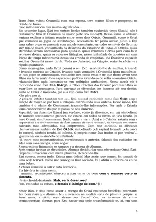 Trato feito, voltou Ôrunmìlá com sua esposa, teve muitos filhos e prosperou na
cidade de Iworu.
Esse mito também tem muitos significados...
Em primeiro lugar, Êxú (em outras lendas também conhecido como Olaalu) não é
exatamente filho de Ôrunmìlá na maior parte dos mitos (2). Dessa forma, o africano
tentava explicar a íntima relação entre esses dois Orixás. Ôrunmìlá, como o Orixá
que comanda os jogos de adivinhação, necessitaria ter pleno acesso junto a Êxú
para saber o que se passaria com aquele consulente, em todos os níveis do Ôrun ao
âiyé (plano físico), consultando os desígnios do Criador e de todos os Orixás, quais
oferendas seriam necessárias para ajudá-lo, quais remédios e ervas para curá-lo se
estivesse doente, quais os recursos litúrgicos, nessa infinidade de questões em uma
fração de tempo infinitesimal dessa ida e vinda de respostas. Só Êxú seria capaz de
auxiliar Ôrunmìlá nessa tarefa. Nada no Universo, na Criação, seria tão eficiente e
rápido quanto ele.
Como mensageiro, cada Orixá possui o seu Êxú, servindo-lhe de auxiliar, trazendo
e levando notícias ao Criador, levando suas vontades à Ôrunmìlá (para manifestar-
se nos jogos de adivinhação), contando-lhes como estão e de que modo vivem seus
filhos na terra, ouvir-lhes as preces e pedidos levando-os de volta aos outros Orixás,
relatando-lhes tudo, somando-se em múltiplas atribuições. Nessa tarefa ele é
conhecido como Êxú Enú Gbáríjo, a “Boca Coletiva dos Orixás” por trazer-lhes ou
levar-lhes as mensagens. Para carregar as oferendas dos homens até seu destino
junto ao Orixá, é invocado, por sua vez, como Êxú Elérù.
Não pára por aí.
O próprio Criador também tem seu Êxú pessoal conhecido como Êxú Ôsíjê com a
função de mover-se por toda a Criação, distribuindo suas ordens. Desse modo, Êxú
também é o relator de Olodumaré, trazendo-lhe informações. Por onde o Criador
toma conhecimento do que se passa no seu Universo.
Repartido em duzentos Exu(s) (na verdade, como já dissemos, em um simbolismo
de número infinitamente grande), ele estaria em todos os níveis do Céu iorubá (os
nove Ôrun), simultaneamente. Nada, entre a terra (Âiyé) e o Criador, estaria sem a
supervisão e o conhecimento de Êxú através de seus “clones”, na verdade em outras
palavras mais adequadas, sua onipresença. Com esse atributo, os africanos
chamavam-no também de Êxú Ôkôtô, simbolizado pela espiral formada pela casca
do caracol, símbolo iorubá do infinito. O próprio nome Êxú traduz-se por “esfera”...
igualmente outro símbolo de infinitude!
Há outro mito importantíssimo, corroborando o anterior, falando dos cuidados em
lidar com essa energia, como segue:
A seca estava dizimando os campos e a riqueza de Aluman.
Após tentar invocar as divindades, Aluman decidiu dar uma oferenda ao Orixá Êxú.
Preparou uma carne com muita pimenta, oferecendo-lhe.
Êxú comeu, comeu tudo. Estava uma delícia! Mas assim que comeu, foi tomado de
uma sede terrível. Como não conseguia ficar saciado, foi e abriu a torneira da chuva
para beber.
A chuva começou a cair e tudo floresceu.
E a história termina assim:
" Aluman, reconhecido, ofereceu a Exu carne de bode com o tempero certo da
pimenta.
Havia chovido bastante. Mais, seria desastroso!
Pois, em todas as coisas, o demais é inimigo do bom." (1)

Nesse ìtân, é visto como ativar a energia do Orixá em nosso benefício, entretanto
fica bem claro que Aluman deu a oferenda na medida certa de pimenta porque, se
fosse mais, o efeito seria desastroso. Como? Ora, as torneiras de chuva
permaneceriam abertas para Exu saciar sua sede transformando-se, aí, em uma


                                                                                     6
 