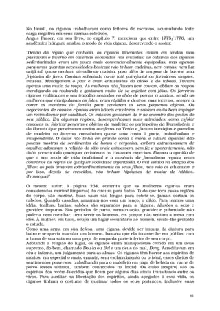 No Brasil, os ciganos trabalharam como feitores de escravos, acumulando forte
carga negativa em seus carmas coletivos.
Angus Fraser, em seu livro, no capítulo 7, menciona que entre 1775/1776, um
acadêmico húngaro analisa o modo de vida cigano, descrevendo-o assim:

"Dentro da região que conhecia, os ciganos itinerantes viviam em tendas mas
passavam o Inverno em cavernas escavadas nas encostas: as cabanas dos ciganos
sedentarizados eram um pouco mais convencionalmente equipadas, mas apenas
para umas quantas necessidades básicas: não tinham cadeiras, nem camas, nem luz
artificial, quase nenhum utensílio de cozinha, para além de um pote de barro e uma
frigideira de ferro. Comiam sobretudo carne (até putrefacta) ou farináceos simples,
massas. Mendigavam o pão; e eram entusiastas do álcool e do tabaco. Tinham
apenas uma muda de roupa. As mulheres não fiavam nem cosiam, obtiam as roupas
mendigando ou roubando e gostavam muito de se enfeitar com jóias. Os ferreiros
ciganos realizavam o seu trabalho sentados no chão de pernas cruzadas, sendo as
mulheres que manipulavam os foles; eram rápidos e destros, mas incertos, sempre a
correr os membros da família para venderem os seus pequenos objetos. Os
negociantes de cavalos ciganos eram hábeis cavaleiros e sabiam muito bem impingir
um rocim doente por saudável. Os músicos gostavam de ir ao encontro dos gostos do
seu público. Em algumas regiões, desempenhavam suas atividades, como esfolar
carcaças ou fabricar peneiras e objetos de madeira; os garimpeiros da Transilvânia e
do Banato (que peneiravam areias auríferas no Verão e faziam bandejas e gamelas
de madeira no Inverno) constituíam quase uma casta à parte, trabalhadora e
independente. O autor não tinha em grande conta a moral e cultura ciganas: dão
poucas mostras de sentimentos de honra e vergonha, embora extravasassem de
orgulho; adotavam a religião do sítio onde estivessem, sem fé; e aparentemente, não
tinha presenciado quaisquer cerimônias ou costumes especiais. Formou a opinião de
que o seu modo de vida tradicional e a ausência de formalismo regular eram
contrários às regras de qualquer sociedade organizada. O mal estava na criação dos
filhos: os pais amavam extraordinariamente os seus filhos, mas não os educavam e
por isso, depois de crescidos, não tinham hipóteses de mudar de hábitos.
(Prossegue)"

O mesmo autor, à página 234, comenta que as mulheres ciganas eram
consideradas marimé (impuras) da cintura para baixo. Tudo que toca essas regiões
do corpo, são marimé. Suas saias são longas para cobrir-se, jamais cortam os
cabelos. Quando casadas, amarram-nos com um lenço, o diklo. Para termos uma
idéia, toalhas, bacias, sabões são separados para a higiene. Alusões a sexo e
gravidez, impuras. Nos períodos de parto, menstruação, gravidez e puberdade não
poderia nem cozinhar, nem servir os homens, eis porque não sentam à mesa com
eles. À mulher, em tudo, ocupa um lugar secundário ao homem, sendo-lhe proibido
o estudo.
Como uma arma em sua defesa, uma cigana, devido ser impura da cintura para
baixo e se queria macular um homem, bastava que ela tocasse-lhe em público com
a barra de sua saia ou uma peça de roupa da parte inferior de seu corpo.
Adotando a religião do lugar, os ciganos eram maniqueístas crendo em um deus
supremo, do bem, chamado Dou-la ou Bel e um deus do mal, Deng. Acreditavam em
céu e inferno, um julgamento para as almas. Os ciganos têm horror aos espíritos de
mortos, em especial o mulo, errante, sem esclarecimento ou o bhut, esses cheios de
sentimentos perversos, trabalhando para o malefício em paga de bebida ou carne de
porco (esses últimos, também conhecidos na Índia). Os duho (respiro) são os
espíritos dos recém-falecidos que ficam por alguns dias ainda transitando entre os
vivos. Para auxiliar na libertação dos espíritos, ainda apegados à essa vida, os
ciganos tinham o costume de queimar todos os seus pertences, inclusive suas


                                                                                  61
 