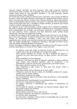 carroças. Depois, oferecido um lauto banquete onde todos tentavam relembrar
apenas bons fatos ocorridos com o falecido, para não lhe despertar a ira. Em seu
caixão, iriam todos os seus pertences favoritos e, em sua sepultura, jamais
esquecem de flores, velas e bebidas.
No terceiro dia, fazem a primeira Pomana que é uma festa, com os pratos prediletos
do morto, tendo um lugar reservado à mesa para ele. Ninguém bebe demais, nem se
deixa consumir pela tristeza. Fazem outras Pomana depois de alguns dias (sétimo,
nono ou quadragésimo dias da morte), seis meses e no primeiro ano de falecimento.
Todos vestem preto (em luto), é proibida a bebida alcoólica, os homens não cortam
a barba e visitam regularmente a sepultura.
Ao contrário do que muitos pensam, a música cigana não é o flamenco espanhol.
Em todos os lugares por onde perambularam, utilizaram-se de instrumentos locais
mais assemelhados aos da Índia, sua terra-mãe, mantendo a sonoridade oriental
em suas melodias. Como o flamenco tem forte influência árabe, acabou sendo
adotado por esse povo nas regiões que viveram.
A origem do tarô cigano vem de longa data. Ninguém sabe precisar se veio do Egito,
mas certo é que em breve os ciganos adotaram as cartas como um dos meios mais
eficazes de adivinhação. Pintadas à mão, mas com muito mais lâminas e
significados que o atual, eram uma das heranças que as mães reservavam às filhas.
Hoje um modelo simplificado é vendido em tabacarias, difundido no século 18 por
uma não-cigana chamada Madame Le Normand.
Vamos citar alguns trabalhos e regras ciganas, extraídas da obra de Leland, um dos
maiores especialistas no estudo do Povo Cigano, e que vale rever:

      -   Os ciganos crêem que todas as doenças nascem da influência de um
          espírito mau e que ele só abandonará a vítima pela magia.
      -   Usam muitos trabalhos de "trocas", do tipo o malefício sai daqui e é
          imantado em outro local (uma árvore, na água corrente, em um tecido,
          etc).
      -   Fazem trabalhos em encruzilhadas.
      -   Conhecem o sal como um meio de dissolver malefícios e afastar espíritos
          mais densos. Nos trabalhos positivos, além de protegê-los o sal
          desempenha o papel de conservante, preservando-o por muito tempo.
      -   Não usam o preto em roupas. Cor de luto.
      -   Após despachar-se algo, nunca se volta para trás porque senão o
          malefício retorna.
      -   Há sempre meios mais econômicos de se fazer magia.
      -   Utilizam-se muito de fios de cabelos em trabalhos, pedaços de roupas,
          sapatos, dentes, unhas, objetos.
      -   Uso de flores, perfumes em magia.
      -   Os encantamentos ciganos são feitos à base de palavras e sons repetidos
          (rimas, versinhos).
      -   Acreditavam que a mediunidade era parcialmente herdada.
      -   Uso da lua e suas fases em muitas coisas.
      -   Os ciganos conhecem a adivinhação por cebolas, à semelhança do
          Candomblé.
      -   Uso de pêlos de animais em feitiçaria, em especial animais negros, com
          igual poder quanto um sacrifício.
      -   Conhecem os elementares.
      -   Muitos feitiços à base de ovos e suas cascas.
      -   Os ciganos utilizam-se de tambores, preparados, em magia.
      -   Uso de nós como "amarração".
      -   As cores preto, vermelho e branco (veja-se Candomblé) são as cores das
          fadas, dos entes sobrenaturais.


                                                                                62
 