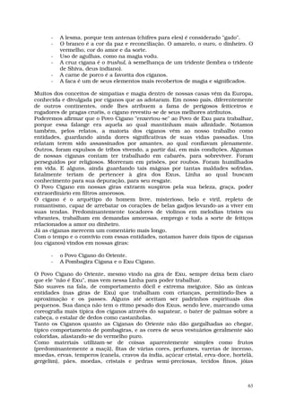 -   A lesma, porque tem antenas (chifres para eles) é considerado "gado".
      -   O branco é a cor da paz e reconciliação. O amarelo, o ouro, o dinheiro. O
          vermelho, cor do amor e da sorte.
      -   Uso de agulhas, como na magia vodu.
      -   A cruz cigana é o trushul, à semelhança de um tridente (lembra o tridente
          de Shiva, deus indiano).
      -   A carne de porco é a favorita dos ciganos.
      -   A faca é um de seus elementos mais recobertos de magia e significados.

Muitos dos conceitos de simpatias e magia dentro de nossas casas vêm da Europa,
conhecida e divulgada por ciganos que as adotaram. Em nosso país, diferentemente
de outros continentes, onde lhes atribuem a fama de perigosos feiticeiros e
rogadores de pragas cruéis, o cigano revestiu-se de seus melhores atributos.
Poderemos afirmar que o Povo Cigano "enxertou-se" ao Povo de Exu para trabalhar,
porque essa falange era aquela ao qual mantinham mais afinidade. Notamos
também, pelos relatos, a maioria dos ciganos vêm ao nosso trabalho como
entidades, guardando ainda dores significativas de suas vidas passadas. Uns
relatam terem sido assassinados por amantes, ao qual confiavam plenamente.
Outros, foram expulsos de tribos vivendo, a partir daí, em más condições. Algumas
de nossas ciganas contam ter trabalhado em cabarés, para sobreviver. Foram
perseguidos por religiosos. Morreram em prisões, por roubos. Foram humilhados
em vida. E alguns, ainda guardando tais mágoas por tantas maldades sofridas,
fatalmente teriam de pertencer à gira dos Exus, Linha ao qual buscam
conhecimento para sua depuração, para seu resgate.
O Povo Cigano em nossas giras extraem suspiros pela sua beleza, graça, poder
extraordinário em filtros amorosos.
O cigano é o arquétipo do homem livre, misterioso, belo e viril, repleto de
romantismo, capaz de arrebatar os corações de belas gadjos levando-as a viver em
suas tendas. Predominantemente tocadores de violinos em melodias tristes ou
vibrantes, trabalham em demandas amorosas, emprego e toda a sorte de feitiços
relacionados a amor ou dinheiro.
Já as ciganas merecem um comentário mais longo.
Com o tempo e o convívio com essas entidades, notamos haver dois tipos de ciganas
(ou ciganos) vindos em nossas giras:

      -   o Povo Cigano do Oriente.
      -   A Pombagira Cigana e o Exu Cigano.

O Povo Cigano do Oriente, mesmo vindo na gira de Exu, sempre deixa bem claro
que ele "não é Exu", mas vem nessa Linha para poder trabalhar.
São suaves na fala, de comportamento dócil e extrema meiguice. São as únicas
entidades (nas giras de Exu) que trabalham com crianças, permitindo-lhes a
aproximação e os passes. Alguns até aceitam ser padrinhos espirituais dos
pequenos. Sua dança não tem o ritmo pesado dos Exus, sendo leve, marcando uma
coreografia mais típica dos ciganos através do sapatear, o bater de palmas sobre a
cabeça, o estalar de dedos como castanholas.
Tanto os Ciganos quanto as Ciganas do Oriente não dão gargalhadas ao chegar,
típico comportamento de pombagiras, e as cores de seus vestuários geralmente são
coloridas, afastando-se do vermelho puro.
Como materiais utilizam-se de coisas aparentemente simples como frutos
(predominantemente a maçã), fitas de várias cores, perfumes, varetas de incenso,
moedas, ervas, temperos (canela, cravos da índia, açúcar cristal, erva-doce, hortelã,
gergelim), pães, moedas, cristais e pedras semi-preciosas, tecidos finos, jóias



                                                                                   63
 