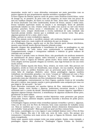 imantadas, muito mel e suas oferendas costumam ser mais parecidas com os
pratos ciganos do que propriamente aqueles servidos a qualquer Exu.
O Povo Cigano do Oriente aprecia carne de porco como chuletas (carré) fritas, carne
de frango ou, se possível, de peru com sal, temperos, às vezes com um pouco de
mel em vasilhas simples, de barro ou cestos de vime. Arroz doce, coquetéis à base
de frutas (inclusive com leite condensado), licores de frutas, amam o vinho tinto,
frutas variadas (apreciam muito as maçãs e os morangos), favas de pichulin
(patchouli) ralados ou não, tchalos (chás da índia com açúcar ou mel com frutas
picadas), ponches, frutas secas e cristalizadas ou em calda, velas das mais
diferentes cores, sempre obedecendo à receita individual de cada entidade não
havendo jamais similar, mesmo que a entidade use o mesmo nome. Nas giras,
algumas gostam de ler a mão, abrir o tarô.
Enfim, portam-se como verdadeiros ciganos.
Esse Povo jamais aceita o sacrifício animal, sob nenhuma hipótese, e apresentam
um diálogo mais rico, mais repleto de sabedoria do que os demais.
Já a Pombagira Cigana, aquela que se diz Exu fazendo parte dessas trincheiras,
mostra uma atitude muito diversa daquela relatada acima.
Quando chegam dão gargalhadas à semelhança de todas as pombagiras ou um
grito estridente, de uma única nota aumentando a sonoridade ao final,
cumprimentando congás e tronqueiras exibindo o tridente (o gesto indiano de
trishula) com os dedos.
Seu dançar é pesado como os demais Exus, não guardando em nenhum momento
os movimentos de dança cigana, salvo tremular a mão como se segurasse um
pandeiro. Como a Cigana do Oriente, giram muito. Seus rostos apresentam uma
certa alegria nervosa quando chegam no terreiro, mas logo fecham-se em um rosto
muito severo.
Sua fala é similar àquela dos Exus. Seca, irônica, às vezes rude. Não procura ser
simpática, sendo às vezes até dasaforada, mas sempre, em sua malícia, despertam
afinidades junto ao público feminino que as procuram para tratar de assuntos
como falta de emprego, dinheiro, amor. Essas pombagiras ciganas também
trabalham em demandas pesadas e às vezes "cruzam-se" (afinizam-se) com o Povo
do Cemitério. Algumas delas dizem-se "do forno", "do cemitério", "da calunga",
mantendo como par vibratório um Exu notadamente dessas regiões.
Essas pombagiras, contrariamente ao Povo Cigano, poderão vestir-se de vermelho
dos pés à cabeça, mas jamais usarão o preto guardando uma antipatia por essa cor
por julgá-la "de má sorte", “de luto”.
Suas oferendas costumam ser aquelas típicas de Exu, misturadas com o Povo
Cigano. Assim, entre farofas e pipocas, poderemos encontrar maçãs e frutos,
aceitando mel e o azeite-de-dendê, simultaneamente. Fumam cigarros, cigarrilhas e
algumas ciganas fumam charutos, à semelhança de algumas mulheres desse povo,
geralmente as mais velhas.
Como todo o Povo Cigano, adoram receber bijuterias como presentes por graças
alcançadas, lenços, adornos simples, quando mantida a doutrina de pedir pouco,
fazendo muito.
A Pombagira Cigana aceitará velas vermelhas (jamais vermelho e preto) e, algumas,
velas cor de rosa (cor do Povo do Oriente), bem como materiais de trabalho nessa
cor. Nota-se também que o uso, o manuseio desses elementos demonstram fazer
um trabalho "mais pesado". Mais parecido ao qual um Exu comum faria.
Em suma, a pombagira ou o exu cigano é uma entidade liminar entre o Povo de Exu
e o Povo Cigano. Ela não é de todo um, nem de todo, outro. Eis porque seu
tratamento e doutrina será mais severa do que a Cigana do Oriente, mais dócil e
mais evangelizada.
Tanto uma, quanto outra sempre terão um nome próprio. Assim, como exemplo, a
pombagira cigana dirá chamar-se "Pombagira Cigana Fulana da Estrada",


                                                                                 64
 