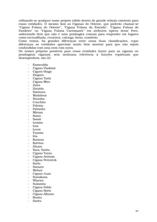 utilizando-se qualquer nome próprio válido dentro da grande relação existente para
essas entidades. O mesmo fará as Ciganas do Oriente, que poderão chamar-se
"Cigana Fulana do Oriente", "Cigana Fulana da Estrada", "Cigana Fulana do
Pandeiro" ou "Cigana Fulana Cartomante" em atributos típicos desse Povo,
salientando bem que não é uma pombagira comum para responder em lugares
como encruzilhada, cruzeiros, calunga, forno, cemitério.
Como vemos, há grandes diferenças entre essas duas classificações, cujas
diferenças as entidades apreciam muito bem mostrar para que não sejam
confundidas com uma nem com outra.
Os nomes próprios possíveis para essas entidades (tanto para as ciganas ou
pombagiras ciganas), sem nenhuma referência à funções espirituais que
desempenhem, são (1):

      -   Esmeralda
      -   Cigano Vladimir
      -   Cigano Hiago
      -   Zíngara
      -   Cigano Tarin
      -   Cigano Miro
      -   Zaira
      -   Zoraida
      -   Saionara
      -   Madalena
      -   Natasha
      -   Conchita
      -   Paloma
      -   Palomita
      -   Miroan
      -   Saian
      -   Samir
      -   Lemiza
      -   Liza
      -   Leoni
      -   Yasmin
      -   Íris
      -   Katiana
      -   Katrina
      -   Zínara
      -   Sara, Sarita
      -   Cigano Taran
      -   Cigano Artêmio
      -   Cigano Petrovick
      -   Ilarin
      -   Samara
      -   Melani
      -   Cigano Juan
      -   Sunakana
      -   Wlavira
      -   Sulamita
      -   Cigano Pablo
      -   Cigano Bóris
      -   Cigano Allonso
      -   Rosita
      -   Sarita


                                                                                65
 